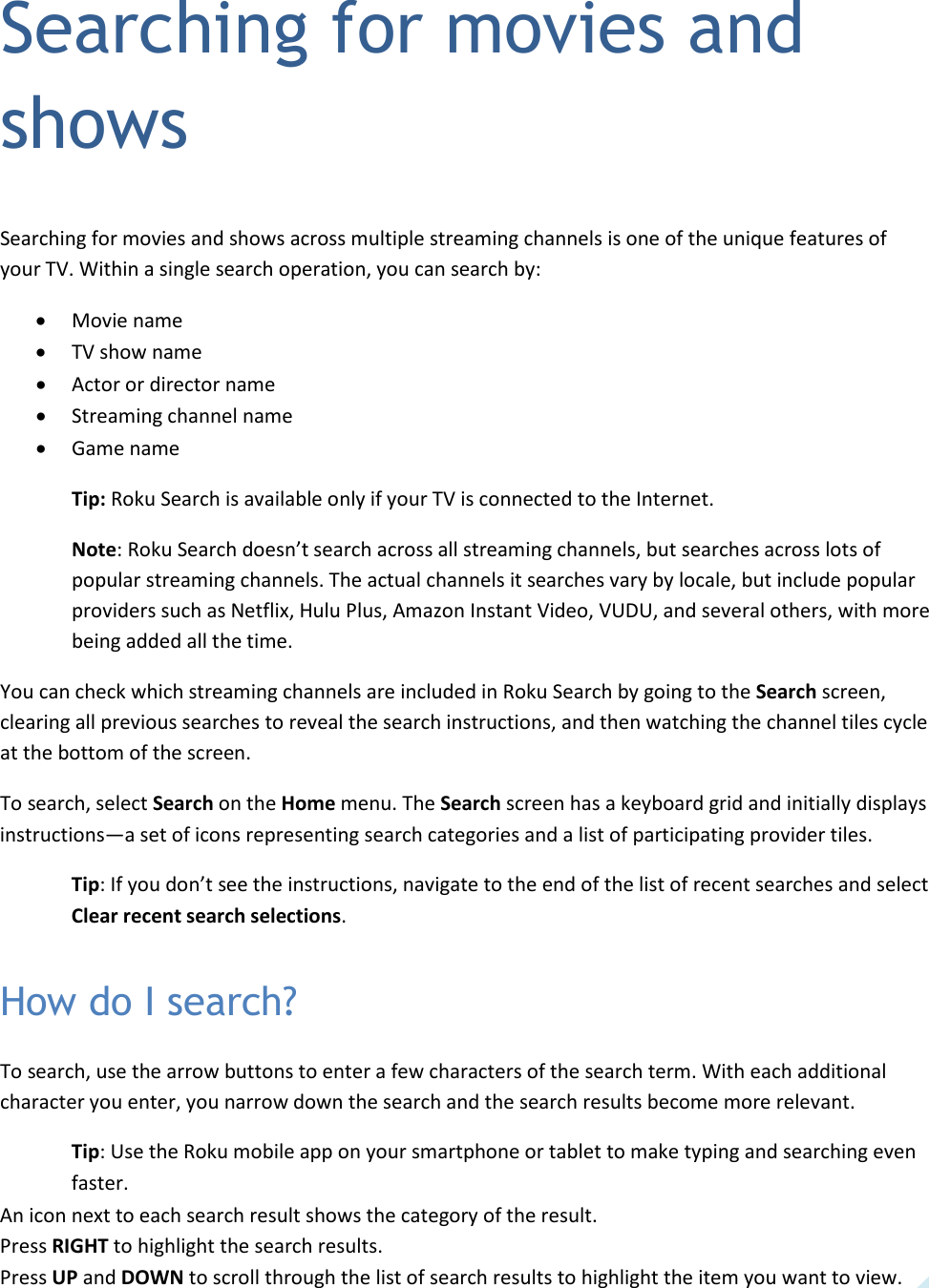   37 Searching for movies and shows Searching for movies and shows across multiple streaming channels is one of the unique features of your TV. Within a single search operation, you can search by: • Movie name • TV show name • Actor or director name • Streaming channel name • Game name Tip: Roku Search is available only if your TV is connected to the Internet. Note: Roku Search doesn’t search across all streaming channels, but searches across lots of popular streaming channels. The actual channels it searches vary by locale, but include popular providers such as Netflix, Hulu Plus, Amazon Instant Video, VUDU, and several others, with more being added all the time. You can check which streaming channels are included in Roku Search by going to the Search screen, clearing all previous searches to reveal the search instructions, and then watching the channel tiles cycle at the bottom of the screen. To search, select Search on the Home menu. The Search screen has a keyboard grid and initially displays instructions—a set of icons representing search categories and a list of participating provider tiles. Tip: If you don’t see the instructions, navigate to the end of the list of recent searches and select Clear recent search selections. How do I search? To search, use the arrow buttons to enter a few characters of the search term. With each additional character you enter, you narrow down the search and the search results become more relevant. Tip: Use the Roku mobile app on your smartphone or tablet to make typing and searching even faster. An icon next to each search result shows the category of the result.  Press RIGHT to highlight the search results. Press UP and DOWN to scroll through the list of search results to highlight the item you want to view. 