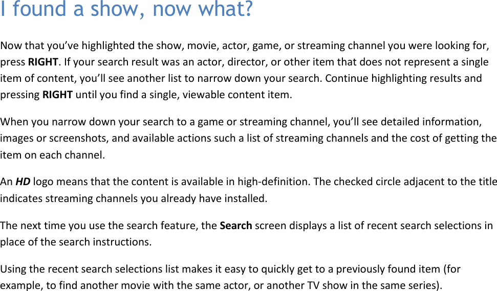   38 I found a show, now what? Now that you’ve highlighted the show, movie, actor, game, or streaming channel you were looking for, press RIGHT. If your search result was an actor, director, or other item that does not represent a single item of content, you’ll see another list to narrow down your search. Continue highlighting results and pressing RIGHT until you find a single, viewable content item. When you narrow down your search to a game or streaming channel, you’ll see detailed information, images or screenshots, and available actions such a list of streaming channels and the cost of getting the item on each channel. An HD logo means that the content is available in high-definition. The checked circle adjacent to the title indicates streaming channels you already have installed. The next time you use the search feature, the Search screen displays a list of recent search selections in place of the search instructions. Using the recent search selections list makes it easy to quickly get to a previously found item (for example, to find another movie with the same actor, or another TV show in the same series). 
