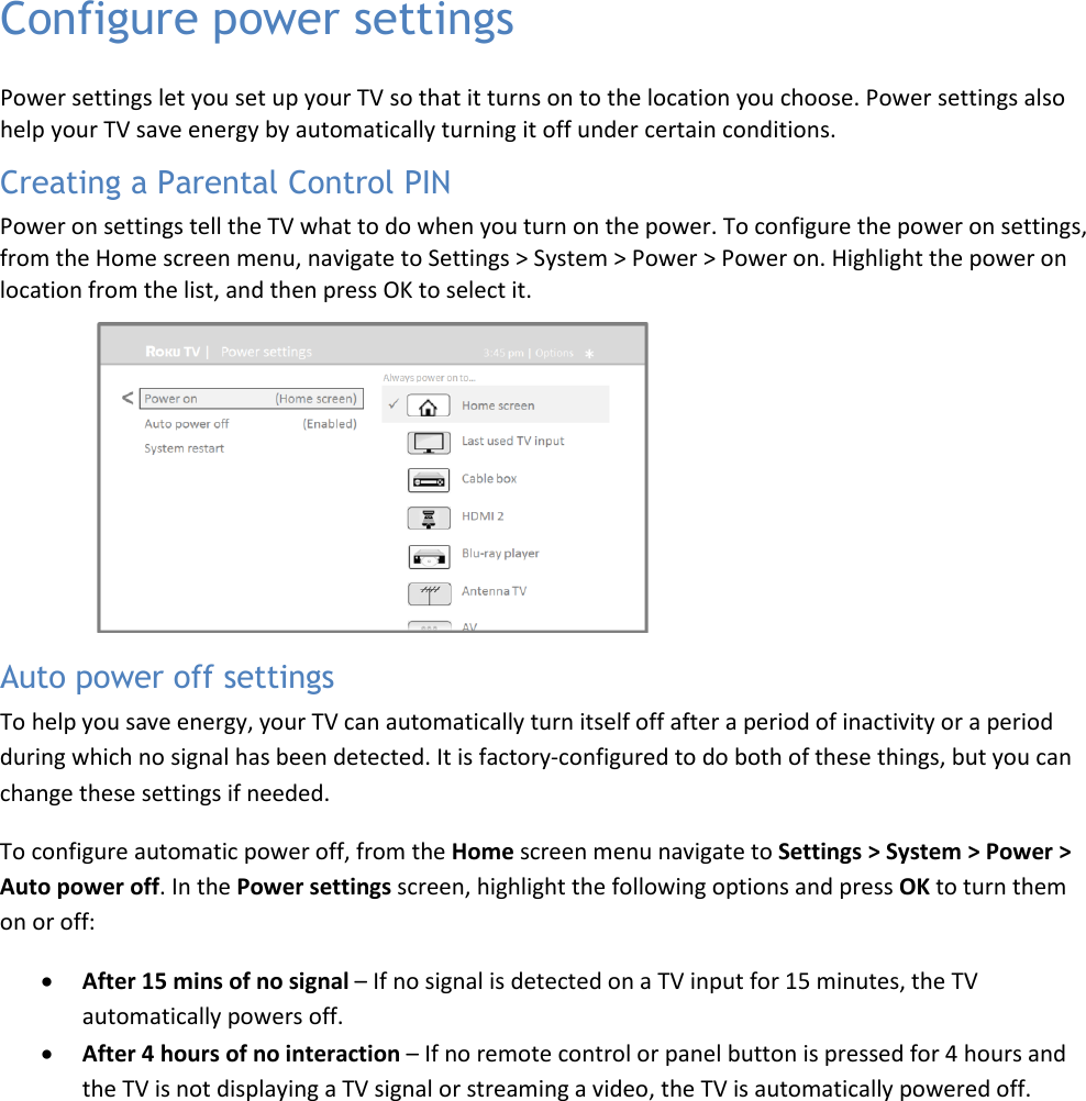  43 Configure power settingsPower settings let you set up your TV so that it turns on to the location you choose. Power settings also help your TV save energy by automatically turning it off under certain conditions.Power on settings tell the TV what to do when you turn on the power. To configure the power on settings, from the Home screen menu, navigate to Settings &gt; System &gt; Power &gt; Power on. Highlight the power on location from the list, and then press OK to select it. Creating a Parental Control PIN Auto power off settingsTo help you save energy, your TV can automatically turn itself off after a period of inactivity or a period during which no signal has been detected. It is factory-configured to do both of these things, but you can change these settings if needed. To configure automatic power off, from the Home screen menu navigate to Settings &gt; System &gt; Power &gt; Auto power off. In the Power settings screen, highlight the following options and press OK to turn them on or off: • After 15 mins of no signal – If no signal is detected on a TV input for 15 minutes, the TV automatically powers off. • After 4 hours of no interaction – If no remote control or panel button is pressed for 4 hours and the TV is not displaying a TV signal or streaming a video, the TV is automatically powered off. 