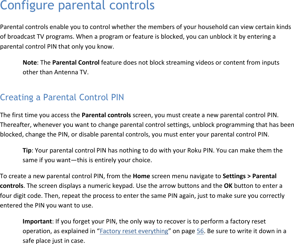  43 Configure parental controls Parental controls enable you to control whether the members of your household can view certain kinds of broadcast TV programs. When a program or feature is blocked, you can unblock it by entering a parental control PIN that only you know. Note: The Parental Control feature does not block streaming videos or content from inputs other than Antenna TV. Creating a Parental Control PIN The first time you access the Parental controls screen, you must create a new parental control PIN. Thereafter, whenever you want to change parental control settings, unblock programming that has been blocked, change the PIN, or disable parental controls, you must enter your parental control PIN. Tip: Your parental control PIN has nothing to do with your Roku PIN. You can make them the same if you want—this is entirely your choice. To create a new parental control PIN, from the Home screen menu navigate to Settings &gt; Parental controls. The screen displays a numeric keypad. Use the arrow buttons and the OK button to enter a four digit code. Then, repeat the process to enter the same PIN again, just to make sure you correctly entered the PIN you want to use. Important: If you forget your PIN, the only way to recover is to perform a factory reset operation, as explained in “Factory reset everything” on page 56. Be sure to write it down in a safe place just in case. 