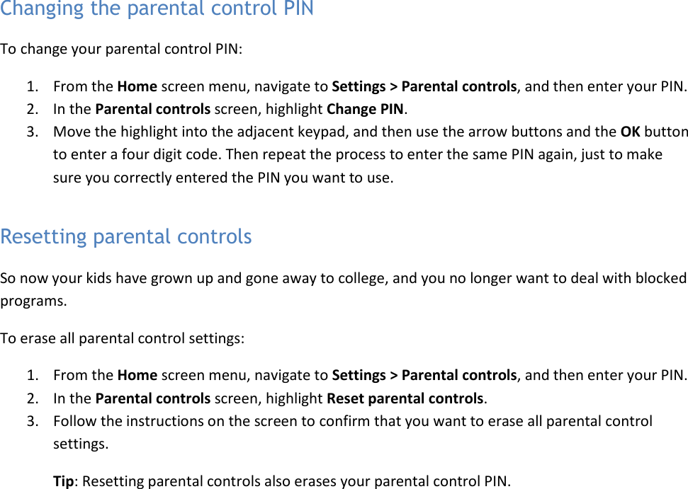   48 Changing the parental control PIN To change your parental control PIN: 1. From the Home screen menu, navigate to Settings &gt; Parental controls, and then enter your PIN.  2. In the Parental controls screen, highlight Change PIN.  3. Move the highlight into the adjacent keypad, and then use the arrow buttons and the OK button to enter a four digit code. Then repeat the process to enter the same PIN again, just to make sure you correctly entered the PIN you want to use. Resetting parental controls So now your kids have grown up and gone away to college, and you no longer want to deal with blocked programs.  To erase all parental control settings: 1. From the Home screen menu, navigate to Settings &gt; Parental controls, and then enter your PIN.  2. In the Parental controls screen, highlight Reset parental controls.  3. Follow the instructions on the screen to confirm that you want to erase all parental control settings. Tip: Resetting parental controls also erases your parental control PIN. 