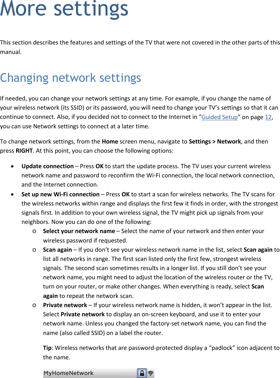   49 More settings This section describes the features and settings of the TV that were not covered in the other parts of this manual. Changing network settings If needed, you can change your network settings at any time. For example, if you change the name of your wireless network (its SSID) or its password, you will need to change your TV’s settings so that it can continue to connect. Also, if you decided not to connect to the Internet in “Guided Setup” on page 12, you can use Network settings to connect at a later time. To change network settings, from the Home screen menu, navigate to Settings &gt; Network, and then press RIGHT. At this point, you can choose the following options: • Update connection – Press OK to start the update process. The TV uses your current wireless network name and password to reconfirm the Wi-Fi connection, the local network connection, and the Internet connection. • Set up new Wi-Fi connection – Press OK to start a scan for wireless networks. The TV scans for the wireless networks within range and displays the first few it finds in order, with the strongest signals first. In addition to your own wireless signal, the TV might pick up signals from your neighbors. Now you can do one of the following: o Select your network name – Select the name of your network and then enter your wireless password if requested. o Scan again – If you don’t see your wireless network name in the list, select Scan again to list all networks in range. The first scan listed only the first few, strongest wireless signals. The second scan sometimes results in a longer list. If you still don’t see your network name, you might need to adjust the location of the wireless router or the TV, turn on your router, or make other changes. When everything is ready, select Scan again to repeat the network scan. o Private network – If your wireless network name is hidden, it won’t appear in the list. Select Private network to display an on-screen keyboard, and use it to enter your network name. Unless you changed the factory-set network name, you can find the name (also called SSID) on a label the router.  Tip: Wireless networks that are password-protected display a “padlock” icon adjacent to the name.   