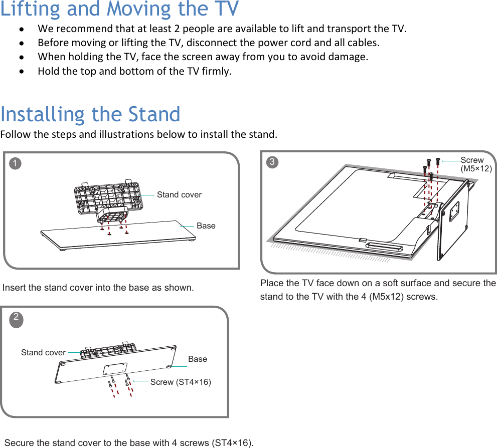   5 Lifting and Moving the TV • We recommend that at least 2 people are available to lift and transport the TV.  • Before moving or lifting the TV, disconnect the power cord and all cables. • When holding the TV, face the screen away from you to avoid damage. • Hold the top and bottom of the TV firmly. Installing the Stand Follow the steps and illustrations below to install the stand.              1BaseStand coverScrew (ST4×16)BaseStand cover 2Insert the stand cover into the base as shown.Secure the stand cover to the base with 4 screws (ST4×16).Place the TV face down on a soft surface and secure the stand to the TV with the 4 (M5x12) screws.    3 Screw (M5×12)