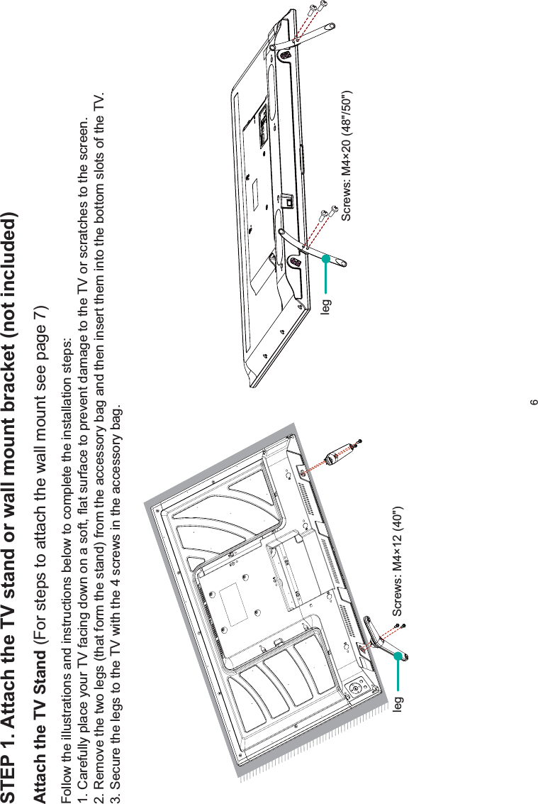 6STEP 1. Attach the TV stand or wall mount bracket (not included)Attach the TV Stand (For steps to attach the wall mount see page 7)Follow the illustrations and instructions below to complete the installation steps:1. Carefully place your TV facing down on a soft, flat surface to prevent damage to the TV or scratches to the screen.2. Remove the two legs (that form the stand) from the accessory bag and then insert them into the bottom slots of the TV.3. Secure the legs to the TV with the 4 screws in the accessory bag. Screws: M4×12 (40&quot;) Screws: M4×20 (48&quot;/50&quot;)legleg