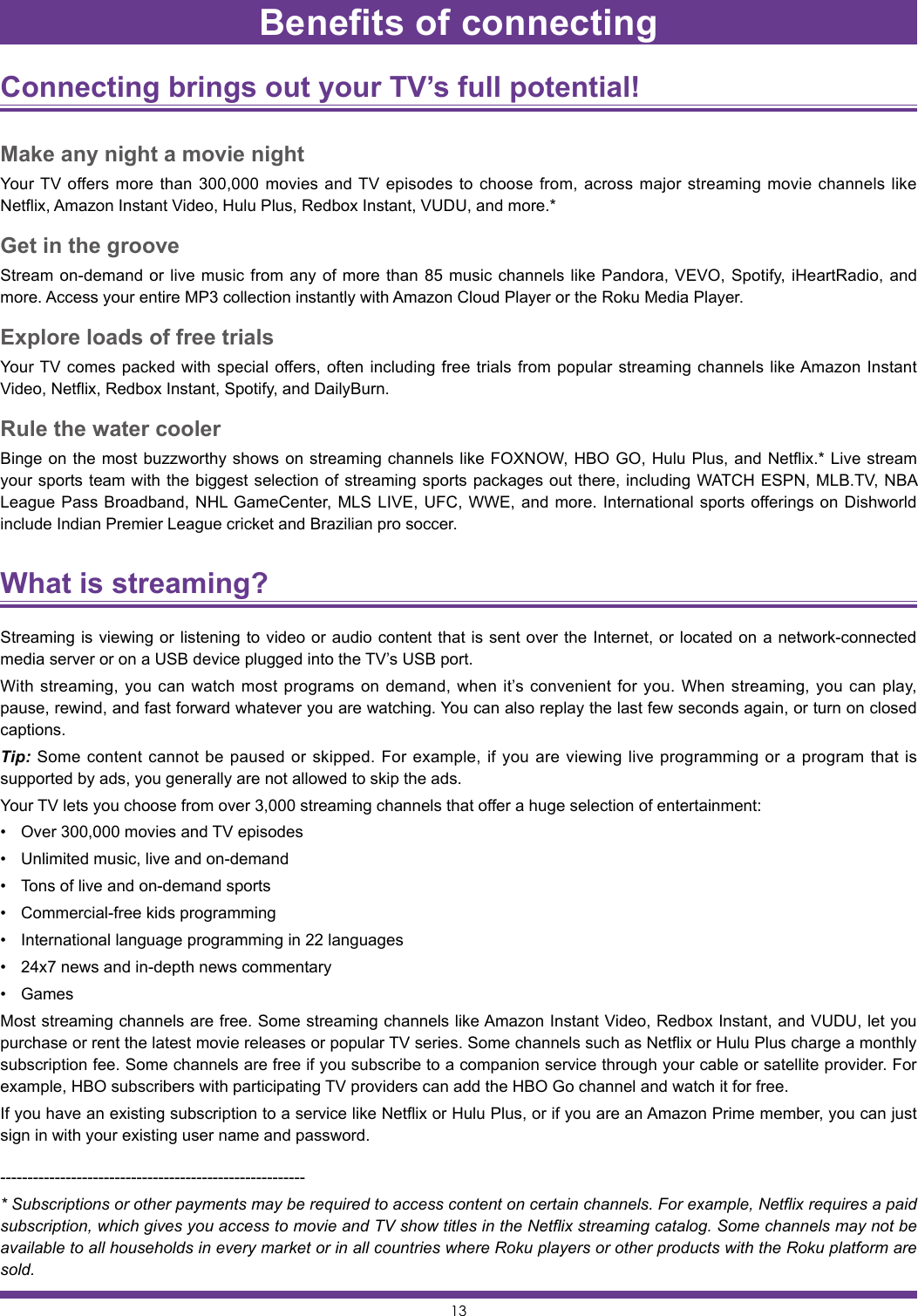 13Benefits of connectingConnecting brings out your TV’s full potential! Make any night a movie nightYour TV offers more than 300,000 movies and TV episodes to choose from, across major streaming movie channels like Netflix, Amazon Instant Video, Hulu Plus, Redbox Instant, VUDU, and more.*Get in the grooveStream on-demand or live music from any of more than 85 music channels like Pandora, VEVO, Spotify, iHeartRadio, and more. Access your entire MP3 collection instantly with Amazon Cloud Player or the Roku Media Player.Explore loads of free trialsYour TV comes packed with special offers, often including free trials from popular streaming channels like Amazon Instant Video, Netflix, Redbox Instant, Spotify, and DailyBurn.Rule the water coolerBinge on the most buzzworthy shows on streaming channels like FOXNOW, HBO GO, Hulu Plus, and Netflix.* Live stream your sports team with the biggest selection of streaming sports packages out there, including WATCH ESPN, MLB.TV, NBA League Pass Broadband, NHL GameCenter, MLS LIVE, UFC, WWE, and more. International sports offerings on Dishworld include Indian Premier League cricket and Brazilian pro soccer.What is streaming? Streaming is viewing or listening to video or audio content that is sent over the Internet, or located on a network-connected media server or on a USB device plugged into the TV’s USB port.With streaming, you can watch most programs on demand, when it’s convenient for you. When streaming, you can play, pause, rewind, and fast forward whatever you are watching. You can also replay the last few seconds again, or turn on closed captions.Tip: Some content cannot be paused or skipped. For example, if you are viewing live programming or a program that is supported by ads, you generally are not allowed to skip the ads.Your TV lets you choose from over 3,000 streaming channels that offer a huge selection of entertainment:• Over 300,000 movies and TV episodes• Unlimited music, live and on-demand• Tons of live and on-demand sports• Commercial-free kids programming• International language programming in 22 languages• 24x7 news and in-depth news commentary• GamesMost streaming channels are free. Some streaming channels like Amazon Instant Video, Redbox Instant, and VUDU, let you purchase or rent the latest movie releases or popular TV series. Some channels such as Netflix or Hulu Plus charge a monthly subscription fee. Some channels are free if you subscribe to a companion service through your cable or satellite provider. For example, HBO subscribers with participating TV providers can add the HBO Go channel and watch it for free.If you have an existing subscription to a service like Netflix or Hulu Plus, or if you are an Amazon Prime member, you can just sign in with your existing user name and password.--------------------------------------------------------* Subscriptions or other payments may be required to access content on certain channels. For example, Netflix requires a paid subscription, which gives you access to movie and TV show titles in the Netflix streaming catalog. Some channels may not be available to all households in every market or in all countries where Roku players or other products with the Roku platform are sold.