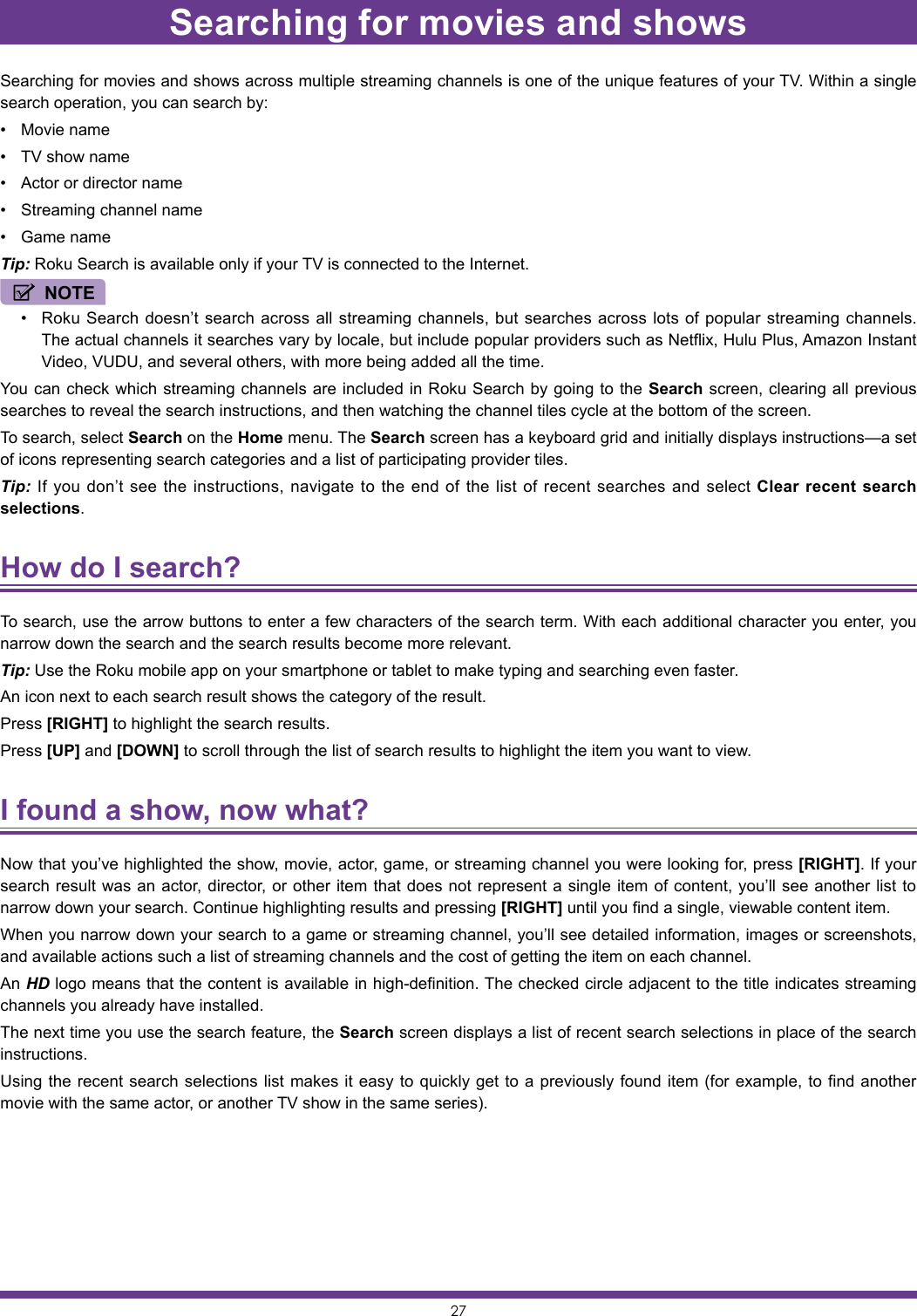 27Searching for movies and showsSearching for movies and shows across multiple streaming channels is one of the unique features of your TV. Within a single search operation, you can search by:• Movie name• TV show name• Actor or director name• Streaming channel name• Game nameTip: Roku Search is available only if your TV is connected to the Internet.NOTE• Roku Search doesn’t search across all streaming channels, but searches across lots of popular streaming channels. The actual channels it searches vary by locale, but include popular providers such as Netflix, Hulu Plus, Amazon Instant Video, VUDU, and several others, with more being added all the time.You can check which streaming channels are included in Roku Search by going to the Search screen, clearing all previous searches to reveal the search instructions, and then watching the channel tiles cycle at the bottom of the screen.To search, select Search on the Home menu. The Search screen has a keyboard grid and initially displays instructions—a set of icons representing search categories and a list of participating provider tiles.Tip: If you don’t see the instructions, navigate to the end of the list of recent searches and select Clear recent search selections.How do I search? To search, use the arrow buttons to enter a few characters of the search term. With each additional character you enter, you narrow down the search and the search results become more relevant.Tip: Use the Roku mobile app on your smartphone or tablet to make typing and searching even faster.An icon next to each search result shows the category of the result.Press [RIGHT] to highlight the search results.Press [UP] and [DOWN] to scroll through the list of search results to highlight the item you want to view.I found a show, now what? Now that you’ve highlighted the show, movie, actor, game, or streaming channel you were looking for, press [RIGHT]. If your search result was an actor, director, or other item that does not represent a single item of content, you’ll see another list to narrow down your search. Continue highlighting results and pressing [RIGHT] until you find a single, viewable content item.When you narrow down your search to a game or streaming channel, you’ll see detailed information, images or screenshots, and available actions such a list of streaming channels and the cost of getting the item on each channel.An HD logo means that the content is available in high-definition. The checked circle adjacent to the title indicates streaming channels you already have installed.The next time you use the search feature, the Search screen displays a list of recent search selections in place of the search instructions.Using the recent search selections list makes it easy to quickly get to a previously found item (for example, to find another movie with the same actor, or another TV show in the same series).