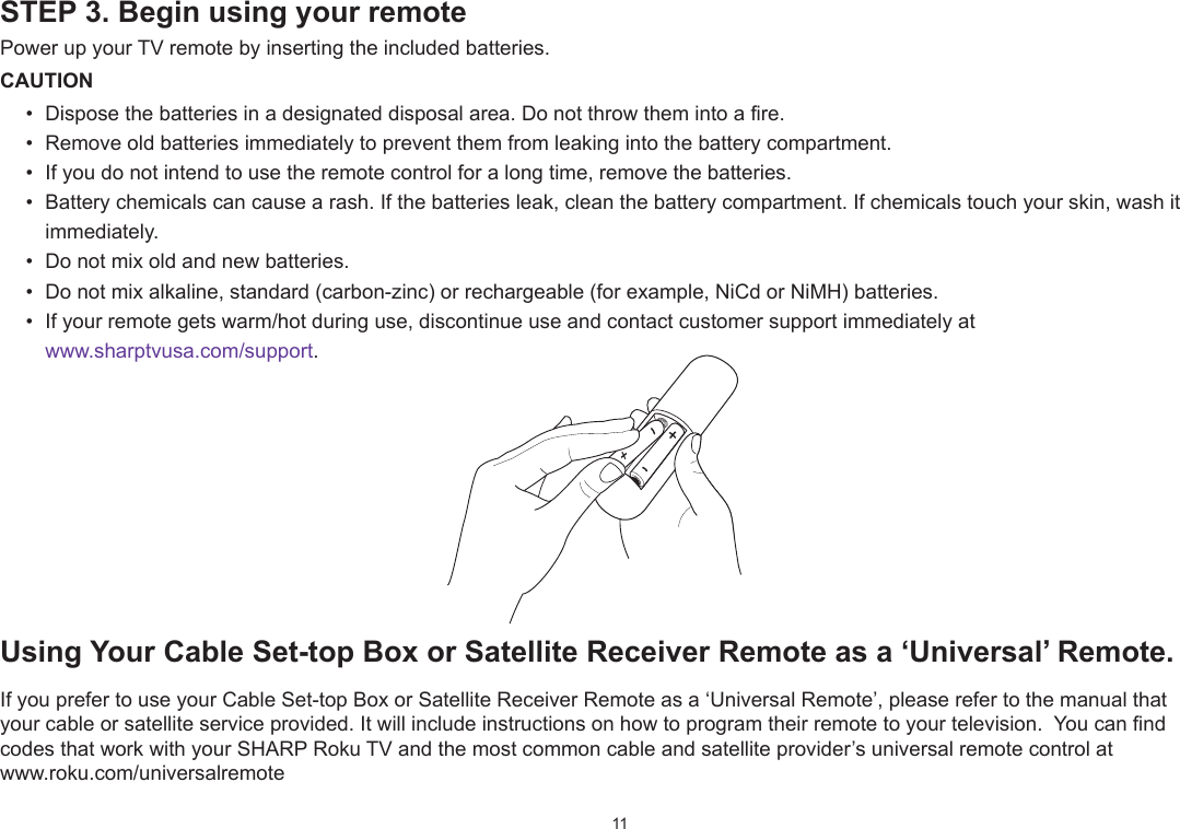 11STEP 3. Begin using your remotePower up your TV remote by inserting the included batteries.CAUTION•  Dispose the batteries in a designated disposal area. Do not throw them into a fire.•  Remove old batteries immediately to prevent them from leaking into the battery compartment.•  If you do not intend to use the remote control for a long time, remove the batteries.•  Battery chemicals can cause a rash. If the batteries leak, clean the battery compartment. If chemicals touch your skin, wash it immediately.•  Do not mix old and new batteries.•  Do not mix alkaline, standard (carbon-zinc) or rechargeable (for example, NiCd or NiMH) batteries.•  If your remote gets warm/hot during use, discontinue use and contact customer support immediately at  www.sharptvusa.com/support.UsingYourCableSet-topBoxorSatelliteReceiverRemoteasa‘Universal’Remote.If you prefer to use your Cable Set-top Box or Satellite Receiver Remote as a ‘Universal Remote’, please refer to the manual that your cable or satellite service provided. It will include instructions on how to program their remote to your television.  You can nd codes that work with your SHARP Roku TV and the most common cable and satellite provider’s universal remote control at  www.roku.com/universalremote