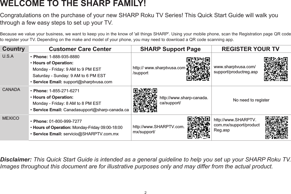 2WELCOME TO THE SHARP FAMILY!Congratulations on the purchase of your new SHARP Roku TV Series! This Quick Start Guide will walk you through a few easy steps to set up your TV. Because we value your business, we want to keep you in the know of &apos;all things SHARP&apos;. Using your mobile phone, scan the Registration page QR code to register your TV. Depending on the make and model of your phone, you may need to download a QR code scanning app.Country  Customer Care Center SHARP Support Page REGISTER YOUR TVU.S.A • Phone: 1-888-935-8880• Hours of Operation:   Monday - Friday: 9 AM to 9 PM EST   Saturday - Sunday: 9 AM to 6 PM EST• Service Email: support@sharptvusa.comhttp:// www.sharptvusa.com/supportwww.sharptvusa.com/support/productreg.aspNo need to registerCANADA • Phone: 1-855-271-6271• Hours of Operation:   Monday - Friday: 8 AM to 8 PM EST• Service Email: Canadasupport@sharp-canada.cahttp://www.sharp-canada.ca/support/MEXICO • Phone: 01-800-999-7277 • Hours of Operation: Monday-Friday 09:00-18:00• Service Email: servicio@SHARPTV.com.mxhttp://www.SHARPTV.com.mx/support/http://www.SHARPTV.com.mx/support/productReg.aspDisclaimer: This Quick Start Guide is intended as a general guideline to help you set up your SHARP Roku TV. Images throughout this document are for illustrative purposes only and may differ from the actual product.