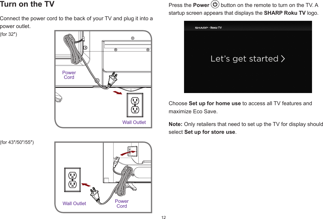 12Press the Power   button on the remote to turn on the TV. A startup screen appears that displays the SHARP Roku TV logo.Choose Set up for home use to access all TV features and maximize Eco Save. Note: Only retailers that need to set up the TV for display should select Set up for store use.  Turn on the TVConnect the power cord to the back of your TV and plug it into a power outlet.(for 32″) (for 43″/50″/55″)Power CordWall OutletWall Outlet PowerCord