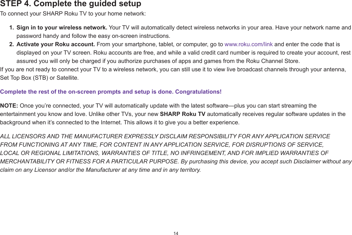 14STEP 4. Complete the guided setup To connect your SHARP Roku TV to your home network:1.  Sign in to your wireless network. Your TV will automatically detect wireless networks in your area. Have your network name and password handy and follow the easy on-screen instructions.2.  Activate your Roku account. From your smartphone, tablet, or computer, go to www.roku.com/link and enter the code that is displayed on your TV screen. Roku accounts are free, and while a valid credit card number is required to create your account, rest assured you will only be charged if you authorize purchases of apps and games from the Roku Channel Store.If you are not ready to connect your TV to a wireless network, you can still use it to view live broadcast channels through your antenna, Set Top Box (STB) or Satellite. Complete the rest of the on-screen prompts and setup is done. Congratulations!   NOTE: Once you’re connected, your TV will automatically update with the latest software—plus you can start streaming the entertainment you know and love. Unlike other TVs, your new SHARP Roku TV automatically receives regular software updates in the background when it’s connected to the Internet. This allows it to give you a better experience.ALL LICENSORS AND THE MANUFACTURER EXPRESSLY DISCLAIM RESPONSIBILITY FOR ANY APPLICATION SERVICE FROM FUNCTIONING AT ANY TIME, FOR CONTENT IN ANY APPLICATION SERVICE, FOR DISRUPTIONS OF SERVICE, LOCAL OR REGIONAL LIMITATIONS, WARRANTIES OF TITLE, NO INFRINGEMENT, AND FOR IMPLIED WARRANTIES OF MERCHANTABILITY OR FITNESS FOR A PARTICULAR PURPOSE. By purchasing this device, you accept such Disclaimer without any claim on any Licensor and/or the Manufacturer at any time and in any territory.