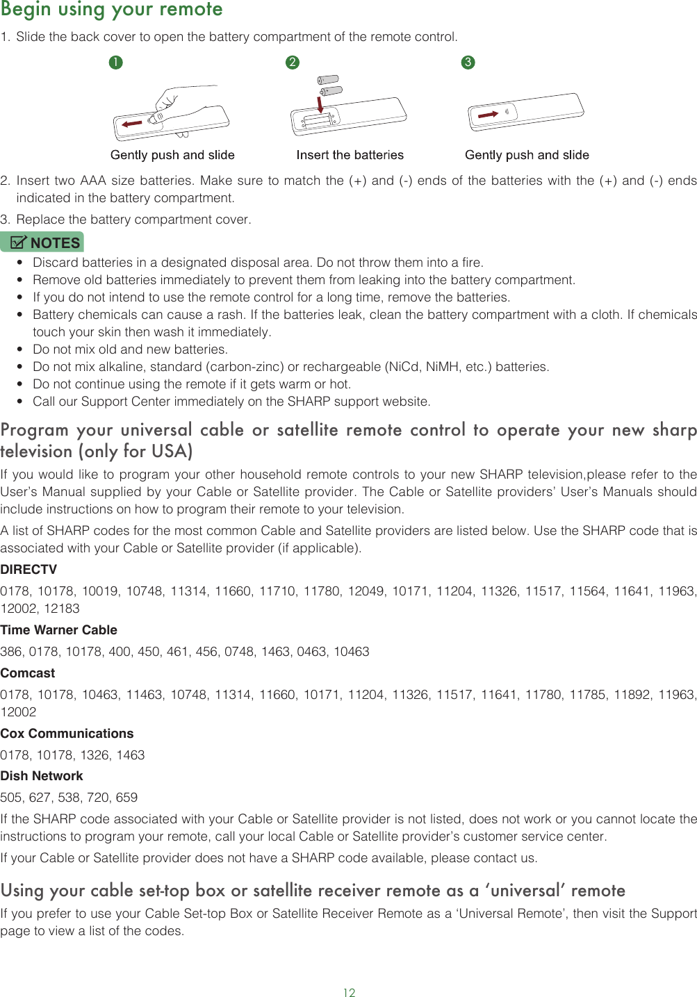 12Begin using your remote1.  Slide the back cover to open the battery compartment of the remote control. 2.  Insert two AAA size batteries. Make sure to match the (+) and (-) ends of the batteries with the (+) and (-) ends indicated in the battery compartment. 3.  Replace the battery compartment cover.NOTES• Discard batteries in a designated disposal area. Do not throw them into a fire.• Remove old batteries immediately to prevent them from leaking into the battery compartment.• If you do not intend to use the remote control for a long time, remove the batteries. • Battery chemicals can cause a rash. If the batteries leak, clean the battery compartment with a cloth. If chemicals touch your skin then wash it immediately.• Do not mix old and new batteries.• Do not mix alkaline, standard (carbon-zinc) or rechargeable (NiCd, NiMH, etc.) batteries.• Do not continue using the remote if it gets warm or hot.• Call our Support Center immediately on the SHARP support website.Program your universal cable or satellite remote control to operate your new sharp television (only for USA)If you would like to program your other household remote controls to your new SHARP television,please refer to the User’s Manual supplied by your Cable or Satellite provider. The Cable or Satellite providers’ User’s Manuals should include instructions on how to program their remote to your television.A list of SHARP codes for the most common Cable and Satellite providers are listed below. Use the SHARP code that is associated with your Cable or Satellite provider (if applicable).DIRECTV0178, 10178, 10019, 10748, 11314, 11660, 11710, 11780, 12049, 10171, 11204, 11326, 11517, 11564, 11641, 11963, 12002, 12183Time Warner Cable386, 0178, 10178, 400, 450, 461, 456, 0748, 1463, 0463, 10463Comcast0178, 10178, 10463, 11463, 10748, 11314, 11660, 10171, 11204, 11326, 11517, 11641, 11780, 11785, 11892, 11963, 12002Cox Communications0178, 10178, 1326, 1463Dish Network505, 627, 538, 720, 659If the SHARP code associated with your Cable or Satellite provider is not listed, does not work or you cannot locate the instructions to program your remote, call your local Cable or Satellite provider’s customer service center.If your Cable or Satellite provider does not have a SHARP code available, please contact us.Using your cable set-top box or satellite receiver remote as a ‘universal’ remoteIf you prefer to use your Cable Set-top Box or Satellite Receiver Remote as a ‘Universal Remote’, then visit the Support page to view a list of the codes.1 2 3