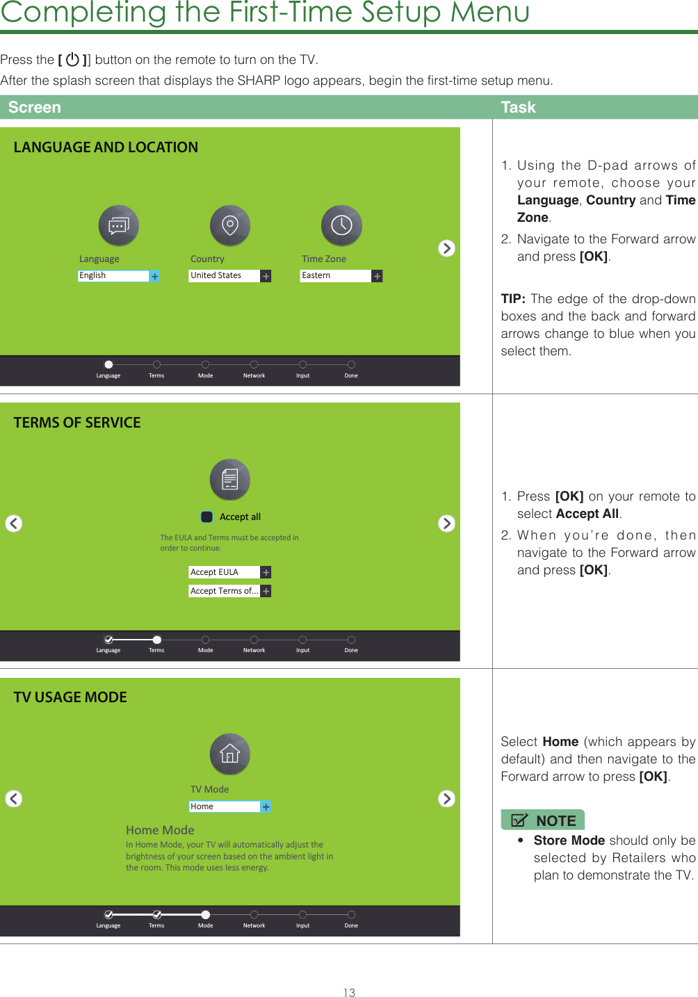 13Completing the First-Time Setup Menu Press the [   ]] button on the remote to turn on the TV. After the splash screen that displays the SHARP logo appears, begin the first-time setup menu.Screen Task1.  Using the D-pad arrows of your remote, choose your Language, Country and Time Zone. 2.  Navigate to the Forward arrow and press [OK].TIP: The edge of the drop-down boxes and the back and forward arrows change to blue when you select them.1.  Press [OK] on your remote to select Accept All. 2.  When you’re done, then navigate to the Forward arrow and press [OK]. Select Home (which appears by default) and then navigate to the Forward arrow to press [OK].NOTE• Store Mode should only be selected by Retailers who plan to demonstrate the TV.LANGUAGE AND LOCATIONLanguage Country Time ZoneUnited StatesEasternEnglish  Language  Terms  Mode  Network  Input  DoneTERMS OF SERVICEAccept EULAAccept Terms of...Accept allThe EULA and Terms must be accepted in order to cont inue.  Language  Terms  Mode  Network  Input  DoneTV USAGE MODETV ModeHomeHome ModeIn Home Mode, your TV will automat ically adjust the brightness of your screen based on the ambient light in the room. This mode uses less energy.  Language  Terms  Mode  Network  Input  Done