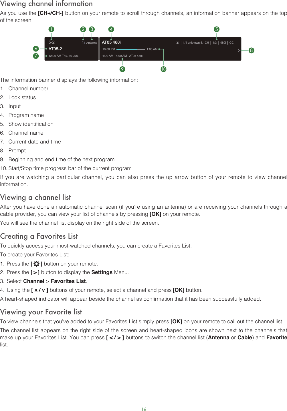 16Viewing channel informationAs you use the [CH+/CH-] button on your remote to scroll through channels, an information banner appears on the top of the screen.The information banner displays the following information:1.  Channel number2.  Lock status3.  Input4.  Program name5.  Show identification6.  Channel name7.  Current date and time8.  Prompt9.  Beginning and end time of the next program10. Start/Stop time progress bar of the current programIf you are watching a particular channel, you can also press the up arrow button of your remote to view channel information.Viewing a channel listAfter you have done an automatic channel scan (if you’re using an antenna) or are receiving your channels through a cable provider, you can view your list of channels by pressing [OK] on your remote.You will see the channel list display on the right side of the screen.Creating a Favorites ListTo quickly access your most-watched channels, you can create a Favorites List.To create your Favorites List:1.  Press the [   ] button on your remote.2.  Press the [ &gt; ] button to display the Settings Menu.3.  Select Channel &gt; Favorites List.4.  Using the [ v / v ] buttons of your remote, select a channel and press [OK] button.A heart-shaped indicator will appear beside the channel as confirmation that it has been successfully added.Viewing your Favorite listTo view channels that you’ve added to your Favorites List simply press [OK] on your remote to call out the channel list.The channel list appears on the right side of the screen and heart-shaped icons are shown next to the channels that make up your Favorites List. You can press [ &lt; / &gt; ] buttons to switch the channel list (Antenna or Cable) and Favorite list.12:09 AM Thu. 30 Jun.Antenna│ 1/1 unknown 5.1CH│ 4:3│ 480i │ CC1:00 AM - 4:00 AM   AT05 480iAT05 480i10:00 PM                                      1:00 AM1672 3 4 59108AT05-25-2