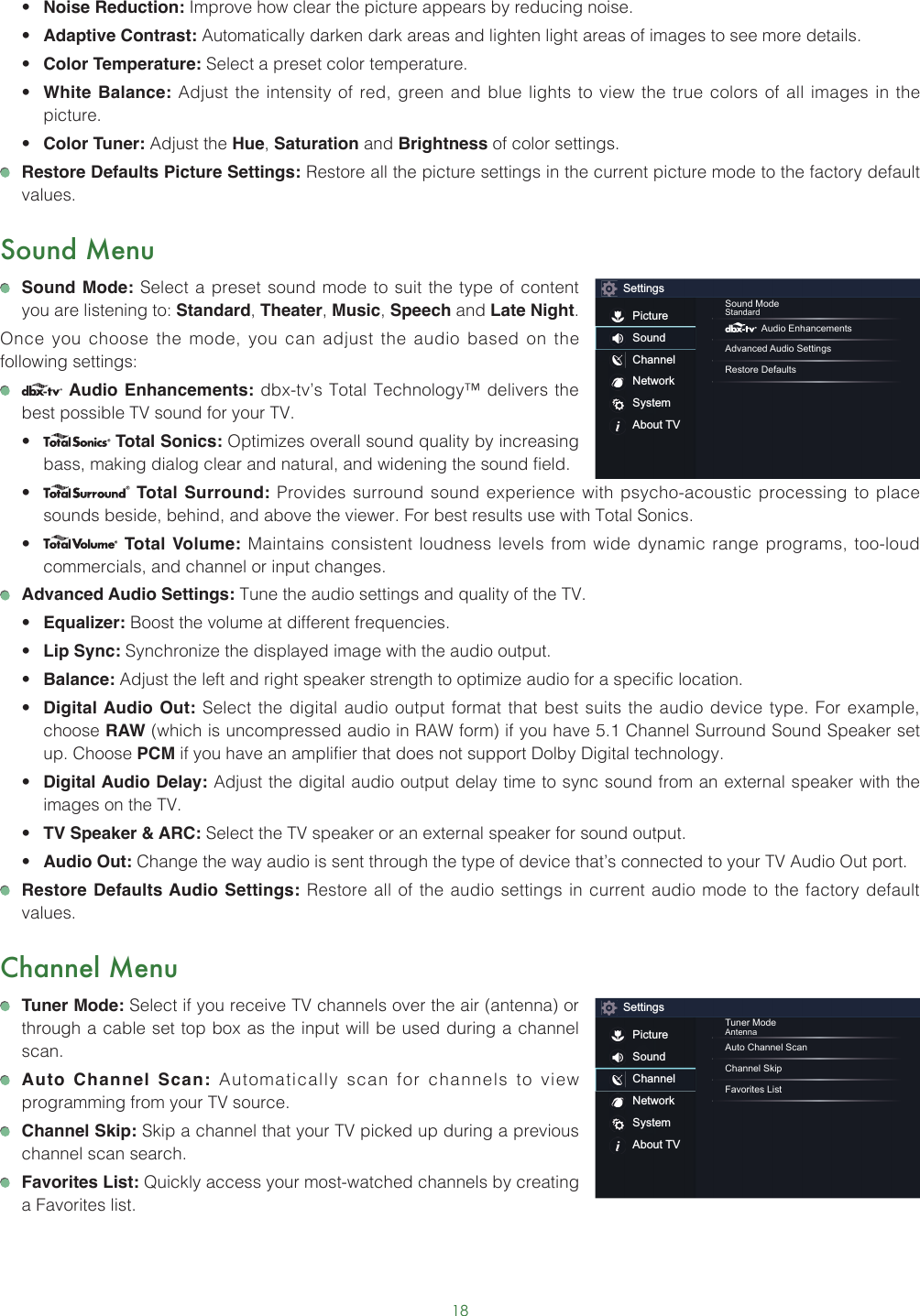 18• Noise Reduction: Improve how clear the picture appears by reducing noise.• Adaptive Contrast: Automatically darken dark areas and lighten light areas of images to see more details.• Color Temperature: Select a preset color temperature.• White Balance: Adjust the intensity of red, green and blue lights to view the true colors of all images in the picture.• Color Tuner: Adjust the Hue, Saturation and Brightness of color settings. Restore Defaults Picture Settings: Restore all the picture settings in the current picture mode to the factory default values.Sound Menu Sound Mode: Select a preset sound mode to suit the type of content you are listening to: Standard, Theater, Music, Speech and Late Night.Once you choose the mode, you can adjust the audio based on the following settings:   Audio Enhancements: dbx-tv’s Total Technology™ delivers the best possible TV sound for your TV.•  Total Sonics: Optimizes overall sound quality by increasing bass, making dialog clear and natural, and widening the sound field. •  Total Surround: Provides surround sound experience with psycho-acoustic processing to place sounds beside, behind, and above the viewer. For best results use with Total Sonics. •  Total Volume: Maintains consistent loudness levels from wide dynamic range programs, too-loud commercials, and channel or input changes.  Advanced Audio Settings: Tune the audio settings and quality of the TV.• Equalizer: Boost the volume at different frequencies.• Lip Sync: Synchronize the displayed image with the audio output.• Balance: Adjust the left and right speaker strength to optimize audio for a specific location.• Digital Audio Out: Select the digital audio output format that best suits the audio device type. For example, choose RAW (which is uncompressed audio in RAW form) if you have 5.1 Channel Surround Sound Speaker set up. Choose PCM if you have an amplifier that does not support Dolby Digital technology.• Digital Audio Delay: Adjust the digital audio output delay time to sync sound from an external speaker with the images on the TV.• TV Speaker &amp; ARC: Select the TV speaker or an external speaker for sound output.• Audio Out: Change the way audio is sent through the type of device that’s connected to your TV Audio Out port.  Restore Defaults Audio Settings: Restore all of the audio settings in current audio mode to the factory default values.Channel Menu Tuner Mode: Select if you receive TV channels over the air (antenna) or through a cable set top box as the input will be used during a channel scan. Auto Channel Scan: Automatically scan for channels to view programming from your TV source. Channel Skip: Skip a channel that your TV picked up during a previous channel scan search. Favorites List: Quickly access your most-watched channels by creating a Favorites list.SettingsPictureSoundChannelNetworkSystemAbout TVSound ModeStandard Audio EnhancementsAdvanced Audio SettingsRestore DefaultsSettingsPictureSoundChannelNetworkSystemAbout TVTuner ModeAntennaAuto Channel ScanChannel SkipFavorites List