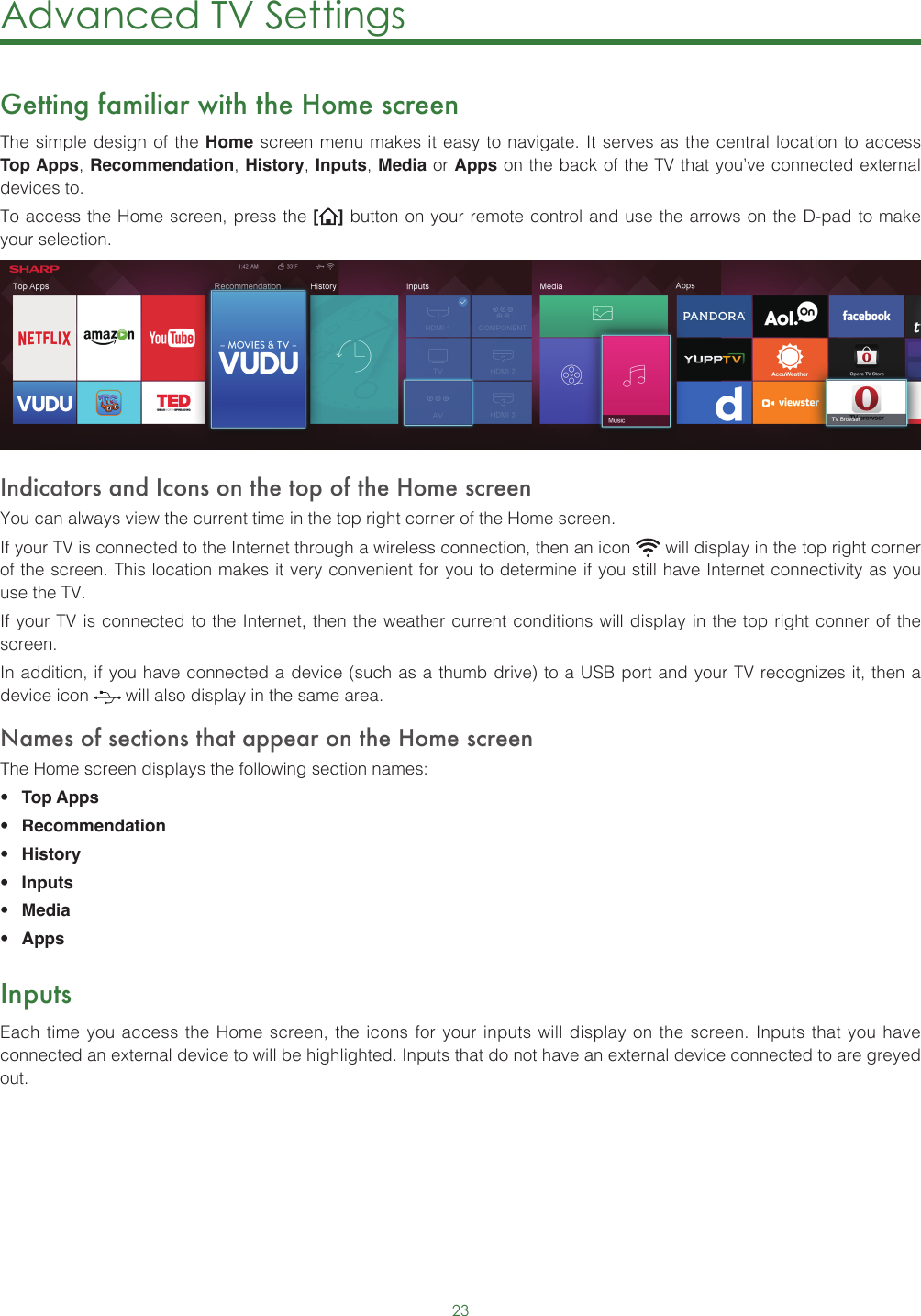 23Advanced TV Settings Getting familiar with the Home screenThe simple design of the Home screen menu makes it easy to navigate. It serves as the central location to access Top Apps, Recommendation, History, Inputs, Media or Apps on the back of the TV that you’ve connected external devices to.To access the Home screen, press the [ ] button on your remote control and use the arrows on the D-pad to make your selection.  Indicators and Icons on the top of the Home screenYou can always view the current time in the top right corner of the Home screen.If your TV is connected to the Internet through a wireless connection, then an icon   will display in the top right corner of the screen. This location makes it very convenient for you to determine if you still have Internet connectivity as you use the TV. If your TV is connected to the Internet, then the weather current conditions will display in the top right conner of the screen.In addition, if you have connected a device (such as a thumb drive) to a USB port and your TV recognizes it, then a device icon   will also display in the same area.Names of sections that appear on the Home screenThe Home screen displays the following section names:• Top Apps • Recommendation• History• Inputs• Media• AppsInputsEach time you access the Home screen, the icons for your inputs will display on the screen. Inputs that you have connected an external device to will be highlighted. Inputs that do not have an external device connected to are greyed out. 