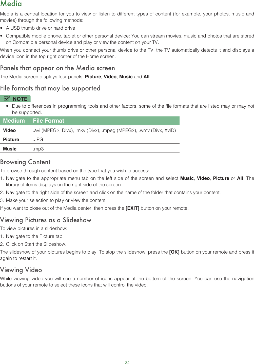 24MediaMedia is a central location for you to view or listen to different types of content (for example, your photos, music and movies) through the following methods:• A USB thumb drive or hard drive• Compatible mobile phone, tablet or other personal device: You can stream movies, music and photos that are stored on Compatible personal device and play or view the content on your TV.When you connect your thumb drive or other personal device to the TV, the TV automatically detects it and displays a device icon in the top right corner of the Home screen.Panels that appear on the Media screenThe Media screen displays four panels: Picture, Video, Music and All.File formats that may be supportedNOTE• Due to differences in programming tools and other factors, some of the file formats that are listed may or may not be supported.Medium File FormatVideo .avi (MPEG2, Divx), .mkv (Divx), .mpeg (MPEG2), .wmv (Divx, XviD)Picture .JPGMusic .mp3Browsing ContentTo browse through content based on the type that you wish to access:1.  Navigate to the appropriate menu tab on the left side of the screen and select Music, Video, Picture or All. The library of items displays on the right side of the screen.2.  Navigate to the right side of the screen and click on the name of the folder that contains your content.3.  Make your selection to play or view the content.If you want to close out of the Media center, then press the [EXIT] button on your remote.Viewing Pictures as a SlideshowTo view pictures in a slideshow:1.  Navigate to the Picture tab.2.  Click on Start the Slideshow.The slideshow of your pictures begins to play. To stop the slideshow, press the [OK] button on your remote and press it again to restart it.Viewing VideoWhile viewing video you will see a number of icons appear at the bottom of the screen. You can use the navigation buttons of your remote to select these icons that will control the video.