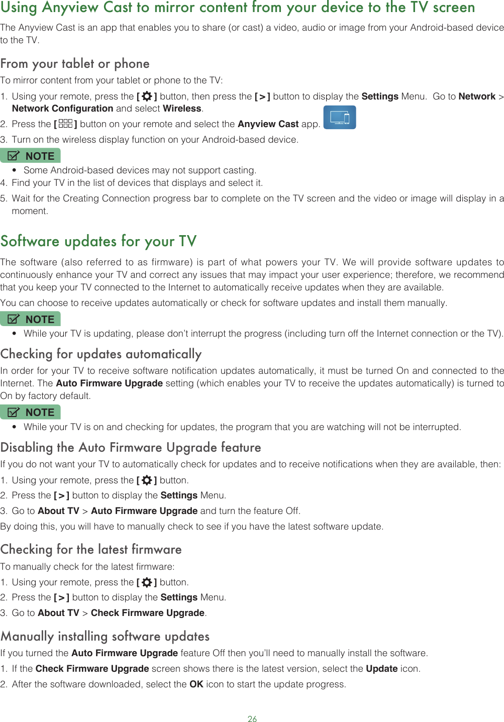 26Using Anyview Cast to mirror content from your device to the TV screenThe Anyview Cast is an app that enables you to share (or cast) a video, audio or image from your Android-based device to the TV.From your tablet or phoneTo mirror content from your tablet or phone to the TV:1.  Using your remote, press the [   ] button, then press the [ &gt; ] button to display the Settings Menu.  Go to Network &gt; Network Configuration and select Wireless.2.  Press the [   ] button on your remote and select the Anyview Cast app. 3.  Turn on the wireless display function on your Android-based device.NOTE• Some Android-based devices may not support casting.4.  Find your TV in the list of devices that displays and select it.5.  Wait for the Creating Connection progress bar to complete on the TV screen and the video or image will display in a moment.Software updates for your TVThe software (also referred to as firmware) is part of what powers your TV. We will provide software updates to continuously enhance your TV and correct any issues that may impact your user experience; therefore, we recommend that you keep your TV connected to the Internet to automatically receive updates when they are available.You can choose to receive updates automatically or check for software updates and install them manually.NOTE• While your TV is updating, please don’t interrupt the progress (including turn off the Internet connection or the TV).Checking for updates automaticallyIn order for your TV to receive software notification updates automatically, it must be turned On and connected to the Internet. The Auto Firmware Upgrade setting (which enables your TV to receive the updates automatically) is turned to On by factory default. NOTE• While your TV is on and checking for updates, the program that you are watching will not be interrupted.Disabling the Auto Firmware Upgrade featureIf you do not want your TV to automatically check for updates and to receive notifications when they are available, then:1.  Using your remote, press the [   ] button.2.  Press the [ &gt; ] button to display the Settings Menu.3.  Go to About TV &gt; Auto Firmware Upgrade and turn the feature Off.By doing this, you will have to manually check to see if you have the latest software update.Checking for the latest firmwareTo manually check for the latest firmware:1.  Using your remote, press the [   ] button.2.  Press the [ &gt; ] button to display the Settings Menu.3.  Go to About TV &gt; Check Firmware Upgrade.Manually installing software updatesIf you turned the Auto Firmware Upgrade feature Off then you’ll need to manually install the software.1.  If the Check Firmware Upgrade screen shows there is the latest version, select the Update icon.2.  After the software downloaded, select the OK icon to start the update progress.