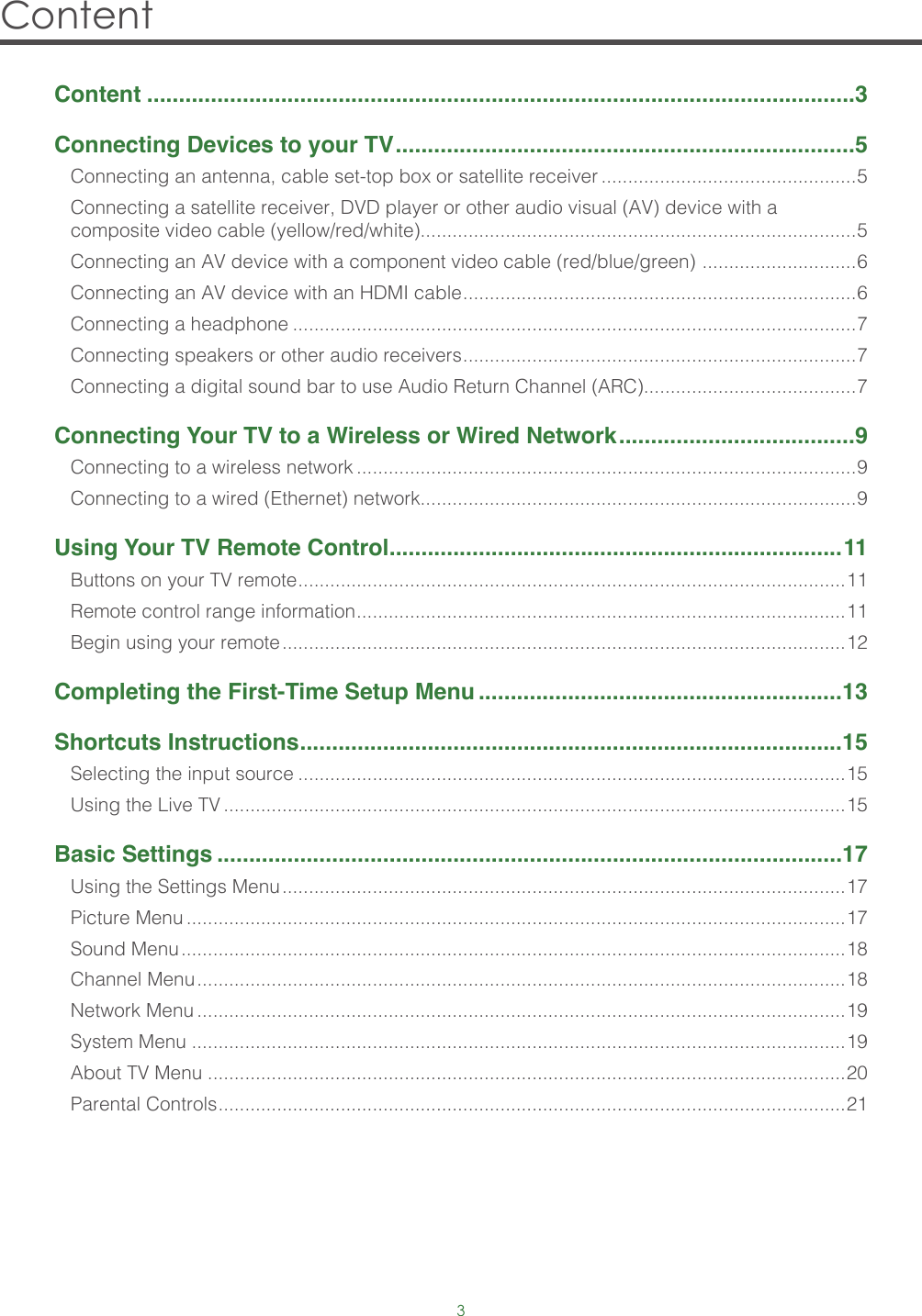 3Content Content ...............................................................................................................3Connecting Devices to your TV ........................................................................5Connecting an antenna, cable set-top box or satellite receiver ................................................5Connecting a satellite receiver, DVD player or other audio visual (AV) device with a composite video cable (yellow/red/white)..................................................................................5Connecting an AV device with a component video cable (red/blue/green)  ............................. 6Connecting an AV device with an HDMI cable .......................................................................... 6Connecting a headphone ..........................................................................................................7Connecting speakers or other audio receivers .......................................................................... 7Connecting a digital sound bar to use Audio Return Channel (ARC)........................................7Connecting Your TV to a Wireless or Wired Network .....................................9Connecting to a wireless network ..............................................................................................9Connecting to a wired (Ethernet) network..................................................................................9Using Your TV Remote Control .......................................................................11Buttons on your TV remote ....................................................................................................... 11Remote control range information ............................................................................................ 11Begin using your remote ..........................................................................................................12Completing the First-Time Setup Menu .........................................................13Shortcuts Instructions .....................................................................................15Selecting the input source .......................................................................................................15Using the Live TV .....................................................................................................................15Basic Settings ..................................................................................................17Using the Settings Menu ..........................................................................................................17Picture Menu ............................................................................................................................17Sound Menu .............................................................................................................................18Channel Menu ..........................................................................................................................18Network Menu ..........................................................................................................................19System Menu ...........................................................................................................................19About TV Menu ........................................................................................................................20Parental Controls ...................................................................................................................... 21