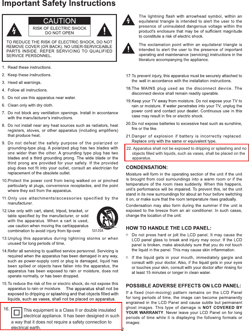 22. Apparatus shall not be exposed to dripping or splashing and no objects filled with liquids, such as vases, shall be placed on the apparatus.16. This equipment is a Class II or double insulated electrical appliance. It has been designed in such a way that it does not require a safety connection to electrical earth.