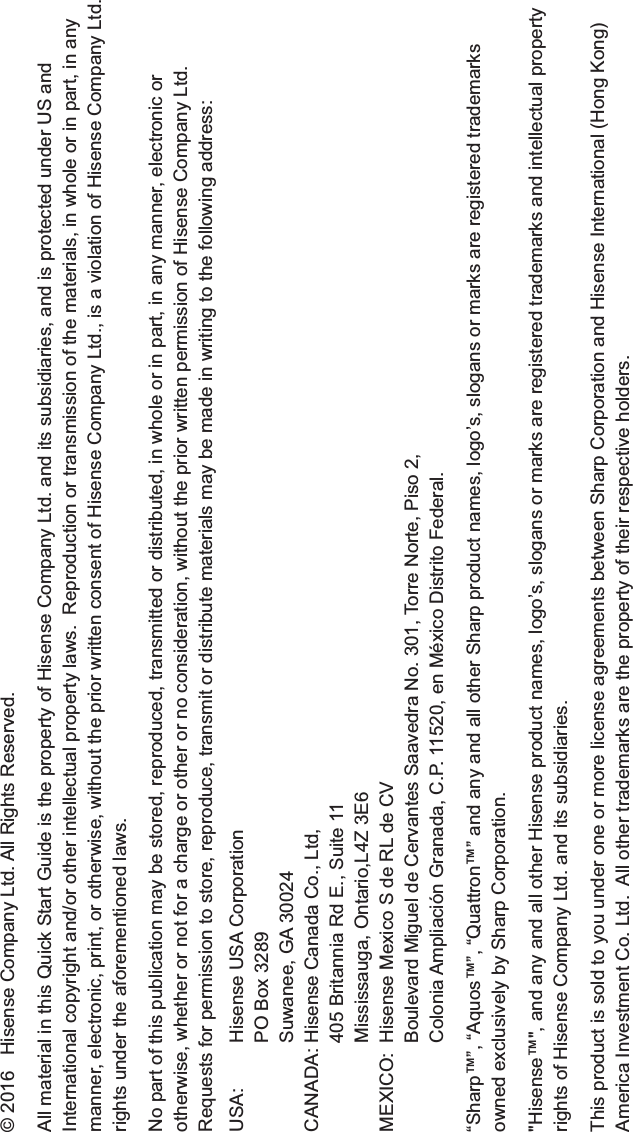 © 2016   Hisense Company Ltd. All Rights Reserved.All material in this Quick Start Guide is the property of Hisense Company Ltd. and its subsidiaries, and is protected under US and International copyright and/or other intellectual property laws.  Reproduction or transmission of the materials, in whole or in part, in any manner, electronic, print, or otherwise, without the prior written consent of Hisense Company Ltd., is a violation of Hisense Company Ltd. rights under the aforementioned laws. No part of this publication may be stored, reproduced, transmitted or distributed, in whole or in part, in any manner, electronic or otherwise, whether or not for a charge or other or no consideration, without the prior written permission of Hisense Company Ltd.Requests for permission to store, reproduce, transmit or distribute materials may be made in writing to the following address:USA: Hisense USA CorporationPO Box 3289Suwanee, GA 30024CANADA: Hisense Canada Co., Ltd,405 Britannia Rd E., Suite 11Mississauga, Ontario,L4Z 3E6MEXICO: Hisense Mexico S de RL de CVBoulevard Miguel de Cervantes Saavedra No. 301, Torre Norte, Piso 2,Colonia Ampliación Granada, C.P. 11520, en México Distrito Federal.“Sharp™”, “Aquos™”, “Quattron™” and any and all other Sharp product names, logo’s, slogans or marks are registered trademarks owned exclusively by Sharp Corporation.&quot;Hisense™&quot;, and any and all other Hisense product names, logo’s, slogans or marks are registered trademarks and intellectual property rights of Hisense Company Ltd. and its subsidiaries. This product is sold to you under one or more license agreements between Sharp Corporation and Hisense International (Hong Kong) America Investment Co. Ltd.  All other trademarks are the property of their respective holders.