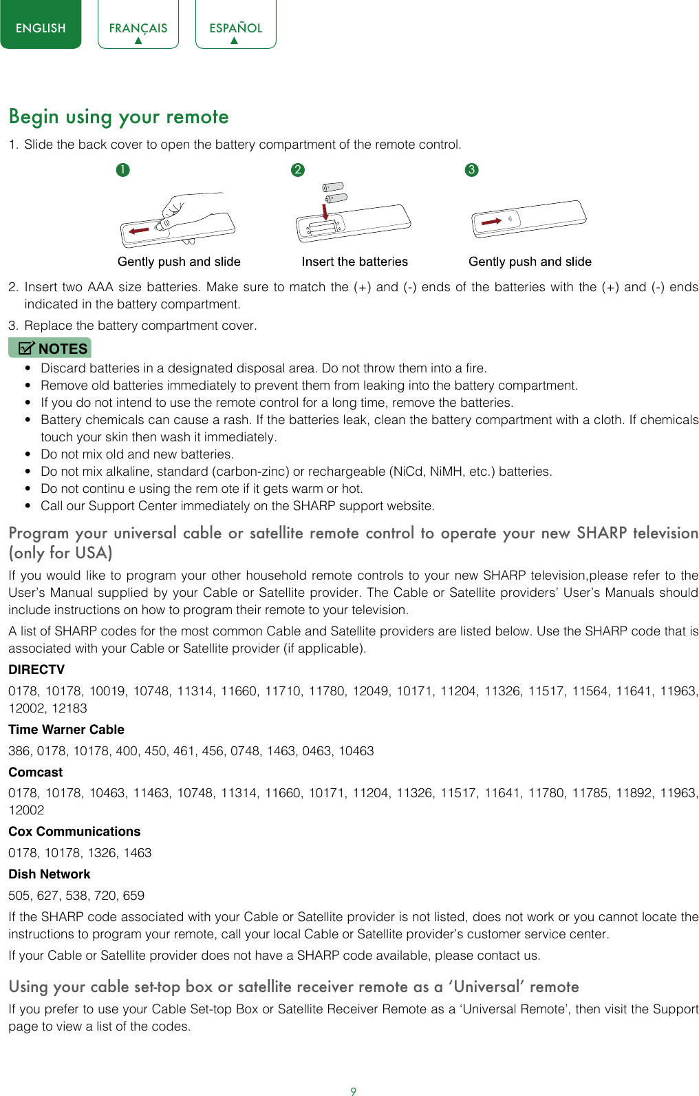 9ENGLISH FRANÇAIS ESPAÑOLBegin using your remote1.  Slide the back cover to open the battery compartment of the remote control. 2.  Insert two AAA size batteries. Make sure to match the (+) and (-) ends of the batteries with the (+) and (-) ends indicated in the battery compartment. 3.  Replace the battery compartment cover.NOTES• Discard batteries in a designated disposal area. Do not throw them into a fire.• Remove old batteries immediately to prevent them from leaking into the battery compartment.• If you do not intend to use the remote control for a long time, remove the batteries.• Battery chemicals can cause a rash. If the batteries leak, clean the battery compartment with a cloth. If chemicals touch your skin then wash it immediately.• Do not mix old and new batteries.• Do not mix alkaline, standard (carbon-zinc) or rechargeable (NiCd, NiMH, etc.) batteries.• Do not continu e using the rem ote if it gets warm or hot.• Call our Support Center immediately on the SHARP support website.Program your universal cable or satellite remote control to operate your new SHARP television (only for USA)If you would like to program your other household remote controls to your new SHARP television,please refer to the User’s Manual supplied by your Cable or Satellite provider. The Cable or Satellite providers’ User’s Manuals should include instructions on how to program their remote to your television.A list of SHARP codes for the most common Cable and Satellite providers are listed below. Use the SHARP code that is associated with your Cable or Satellite provider (if applicable).DIRECTV0178, 10178, 10019, 10748, 11314, 11660, 11710, 11780, 12049, 10171, 11204, 11326, 11517, 11564, 11641, 11963, 12002, 12183Time Warner Cable386, 0178, 10178, 400, 450, 461, 456, 0748, 1463, 0463, 10463Comcast0178, 10178, 10463, 11463, 10748, 11314, 11660, 10171, 11204, 11326, 11517, 11641, 11780, 11785, 11892, 11963, 12002Cox Communications0178, 10178, 1326, 1463Dish Network505, 627, 538, 720, 659If the SHARP code associated with your Cable or Satellite provider is not listed, does not work or you cannot locate the instructions to program your remote, call your local Cable or Satellite provider’s customer service center.If your Cable or Satellite provider does not have a SHARP code available, please contact us.Using your cable set-top box or satellite receiver remote as a ‘Universal’ remoteIf you prefer to use your Cable Set-top Box or Satellite Receiver Remote as a ‘Universal Remote’, then visit the Support page to view a list of the codes.1 2 3