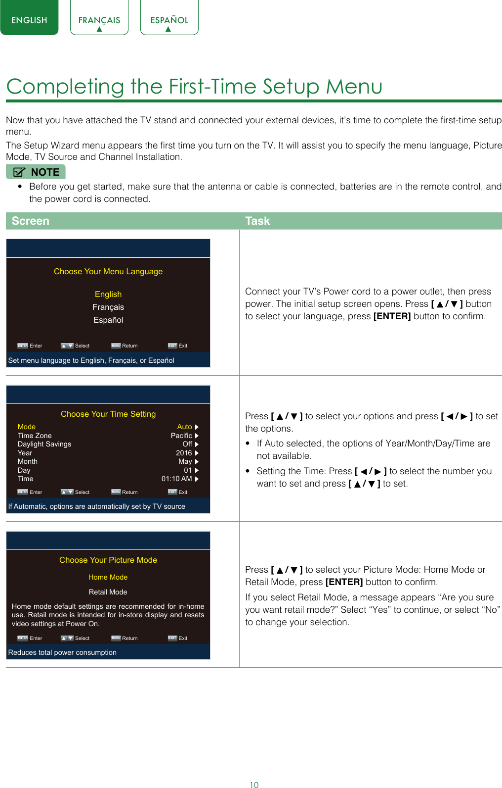 10ENGLISH FRANÇAIS ESPAÑOLCompleting the First-Time Setup Menu Now that you have attached the TV stand and connected your external devices, it’s time to complete the first-time setup menu.The Setup Wizard menu appears the first time you turn on the TV. It will assist you to specify the menu language, Picture Mode, TV Source and Channel Installation.NOTE• Before you get started, make sure that the antenna or cable is connected, batteries are in the remote control, and the power cord is connected.Screen TaskConnect your TV’s Power cord to a power outlet, then press power. The initial setup screen opens. Press [   /   ] button to select your language, press [ENTER] button to confirm.Press [   /   ] to select your options and press [   /   ] to set the options.• If Auto selected, the options of Year/Month/Day/Time are not available.• Setting the Time: Press [   /   ] to select the number you want to set and press [   /   ] to set.Press [   /   ] to select your Picture Mode: Home Mode or Retail Mode, press [ENTER] button to confirm.If you select Retail Mode, a message appears “Are you sure you want retail mode?” Select “Yes” to continue, or select “No” to change your selection. ENTER MENUEXITChoose Your Menu LanguageEnglishFrançaisEspañolEnter Select Return ExitSet menu language to English, Français, or Español ENTER MENUEXITChoose Your Time SettingMode Auto  Time Zone  Pacific  Daylight Savings  Off  Year 2016  Month May  Day 01  Time  01:10 AM  Enter Select Return ExitIf Automatic, options are automatically set by TV source ENTER MENUEXITChoose Your Picture ModeHome ModeRetail ModeHome mode default settings are recommended for in-home use. Retail mode is intended for in-store display and resets video settings at Power On.Enter Select Return ExitReduces total power consumption