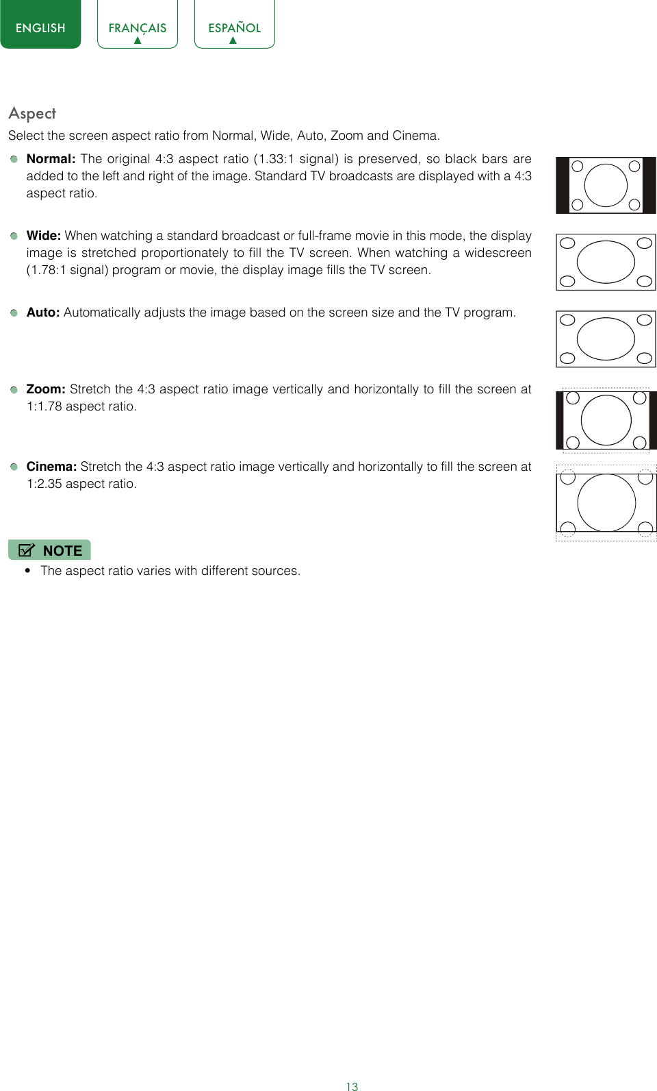13ENGLISH FRANÇAIS ESPAÑOLAspectSelect the screen aspect ratio from Normal, Wide, Auto, Zoom and Cinema.  Normal: The original 4:3 aspect ratio (1.33:1 signal) is preserved, so black bars are added to the left and right of the image. Standard TV broadcasts are displayed with a 4:3 aspect ratio. Wide: When watching a standard broadcast or full-frame movie in this mode, the display image is stretched proportionately to fill the TV screen. When watching a widescreen (1.78:1 signal) program or movie, the display image fills the TV screen. Auto: Automatically adjusts the image based on the screen size and the TV program. Zoom: Stretch the 4:3 aspect ratio image vertically and horizontally to fill the screen at 1:1.78 aspect ratio. Cinema: Stretch the 4:3 aspect ratio image vertically and horizontally to fill the screen at 1:2.35 aspect ratio.NOTE• The aspect ratio varies with different sources.