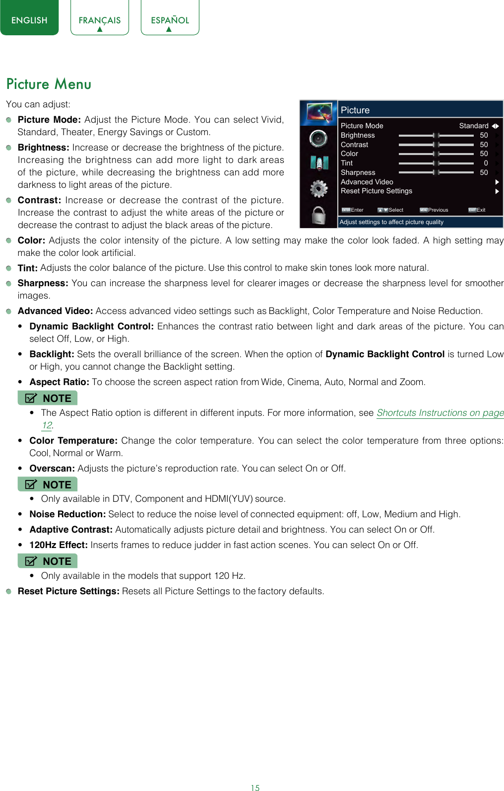 15ENGLISH FRANÇAIS ESPAÑOLPicture MenuYou can adjust: Picture Mode: Adjust the Picture Mode. You can select Vivid, Standard, Theater, Energy Savings or Custom.  Brightness: Increase or decrease the brightness of the picture. Increasing the brightness can add more light to dark areas of the picture, while decreasing the brightness can add more darkness to light areas of the picture. Contrast: Increase or decrease the contrast of the picture. Increase the contrast to adjust the white areas of the picture or decrease the contrast to adjust the black areas of the picture. Color: Adjusts the color intensity of the picture. A low setting may make the color look faded. A high setting may make the color look artificial. Tint: Adjusts the color balance of the picture. Use this control to make skin tones look more natural. Sharpness: You can increase the sharpness level for clearer images or decrease the sharpness level for smoother images. Advanced Video: Access advanced video settings such as Backlight, Color Temperature and Noise Reduction.• Dynamic Backlight Control: Enhances the contrast ratio between light and dark areas of the picture. You can select Off, Low, or High.• Backlight: Sets the overall brilliance of the screen. When the option of Dynamic Backlight Control is turned Low or High, you cannot change the Backlight setting.• Aspect Ratio: To choose the screen aspect ration from Wide, Cinema, Auto, Normal and Zoom. NOTE• The Aspect Ratio option is different in different inputs. For more information, see Shortcuts Instructions on page 12.• Color Temperature: Change the color temperature. You can select the color temperature from three options: Cool, Normal or Warm.• Overscan: Adjusts the picture’s reproduction rate. You can select On or Off.NOTE• Only available in DTV, Component and HDMI(YUV) source.• Noise Reduction: Select to reduce the noise level of connected equipment: off, Low, Medium and High.• Adaptive Contrast: Automatically adjusts picture detail and brightness. You can select On or Off.• 120Hz Effect: Inserts frames to reduce judder in fast action scenes. You can select On or Off.NOTE• Only available in the models that support 120 Hz. Reset Picture Settings: Resets all Picture Settings to the factory defaults. ENTER MENUEXITEnter Select Previous ExitAdjust settings to affect picture qualityPicturePicture Mode  Standard  Brightness 50     Contrast 50     Color 50     Tint 0     Sharpness 50     Advanced Video Reset Picture Settings 