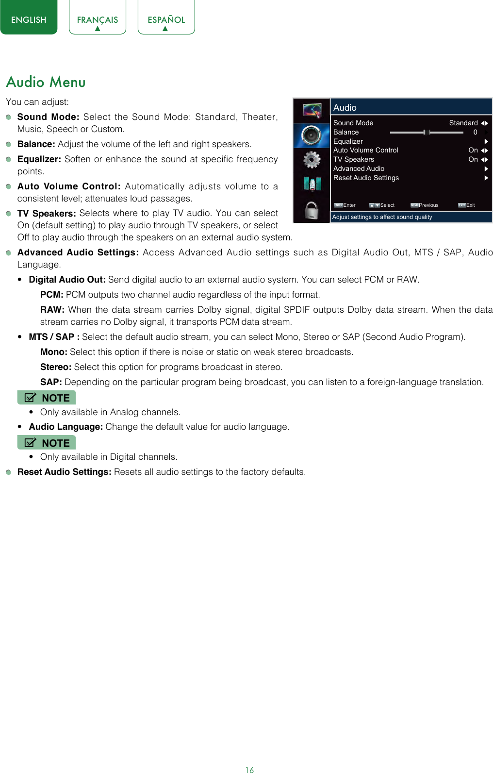 16ENGLISH FRANÇAIS ESPAÑOLAudio MenuYou can adjust: Sound Mode: Select the Sound Mode: Standard, Theater, Music, Speech or Custom. Balance: Adjust the volume of the left and right speakers. Equalizer: Soften or enhance the sound at specific frequency points. Auto Volume Control: Automatically adjusts volume to a consistent level; attenuates loud passages. TV Speakers: Selects where to play TV audio. You can select On (default setting) to play audio through TV speakers, or select Off to play audio through the speakers on an external audio system. Advanced Audio Settings: Access Advanced Audio settings such as Digital Audio Out, MTS / SAP, Audio Language.• Digital Audio Out: Send digital audio to an external audio system. You can select PCM or RAW.PCM: PCM outputs two channel audio regardless of the input format.RAW: When the data stream carries Dolby signal, digital SPDIF outputs Dolby data stream. When the data stream carries no Dolby signal, it transports PCM data stream.• MTS / SAP : Select the default audio stream, you can select Mono, Stereo or SAP (Second Audio Program).Mono: Select this option if there is noise or static on weak stereo broadcasts.Stereo: Select this option for programs broadcast in stereo.SAP: Depending on the particular program being broadcast, you can listen to a foreign-language translation.NOTE• Only available in Analog channels.• Audio Language: Change the default value for audio language.NOTE• Only available in Digital channels. Reset Audio Settings: Resets all audio settings to the factory defaults. ENTER MENUEXITEnter Select Previous ExitAdjust settings to affect sound qualityAudioSound Mode  Standard  Balance 0     Equalizer       Auto Volume Control  On  TV Speakers  On  Advanced Audio Reset Audio Settings 