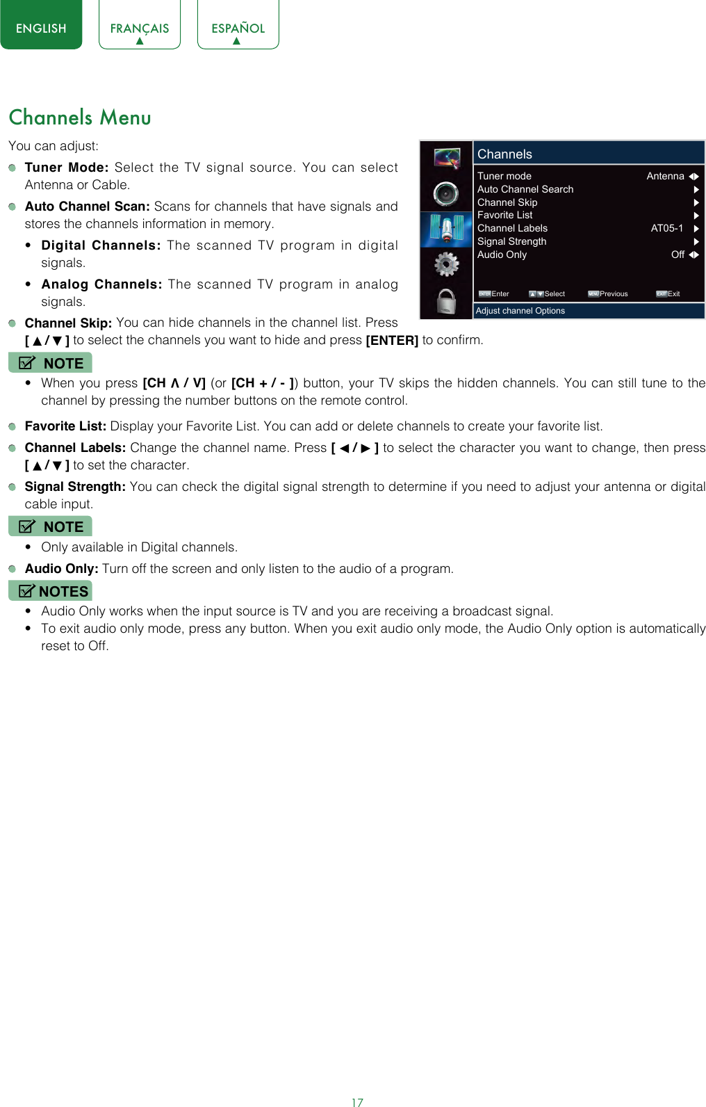 17ENGLISH FRANÇAIS ESPAÑOLChannels MenuYou can adjust: Tuner Mode: Select the TV signal source. You can select Antenna or Cable. Auto Channel Scan: Scans for channels that have signals and stores the channels information in memory.• Digital Channels: The scanned TV program in digital signals.• Analog Channels: The scanned TV program in analog signals. Channel Skip: You can hide channels in the channel list. Press  [   /   ] to select the channels you want to hide and press [ENTER] to confirm.NOTE• When you press [CH V / V] (or [CH + / - ]) button, your TV skips the hidden channels. You can still tune to the channel by pressing the number buttons on the remote control. Favorite List: Display your Favorite List. You can add or delete channels to create your favorite list. Channel Labels: Change the channel name. Press [   /   ] to select the character you want to change, then press  [   /   ] to set the character. Signal Strength: You can check the digital signal strength to determine if you need to adjust your antenna or digital cable input.NOTE• Only available in Digital channels. Audio Only: Turn off the screen and only listen to the audio of a program.NOTES• Audio Only works when the input source is TV and you are receiving a broadcast signal.• To exit audio only mode, press any button. When you exit audio only mode, the Audio Only option is automatically reset to Off. ENTER MENUEXITEnter Select Previous ExitAdjust channel OptionsChannelsTuner mode  Antenna  Auto Channel Search       Channel Skip       Favorite List       Channel Labels  AT05-1     Signal Strength       Audio Only  Off  