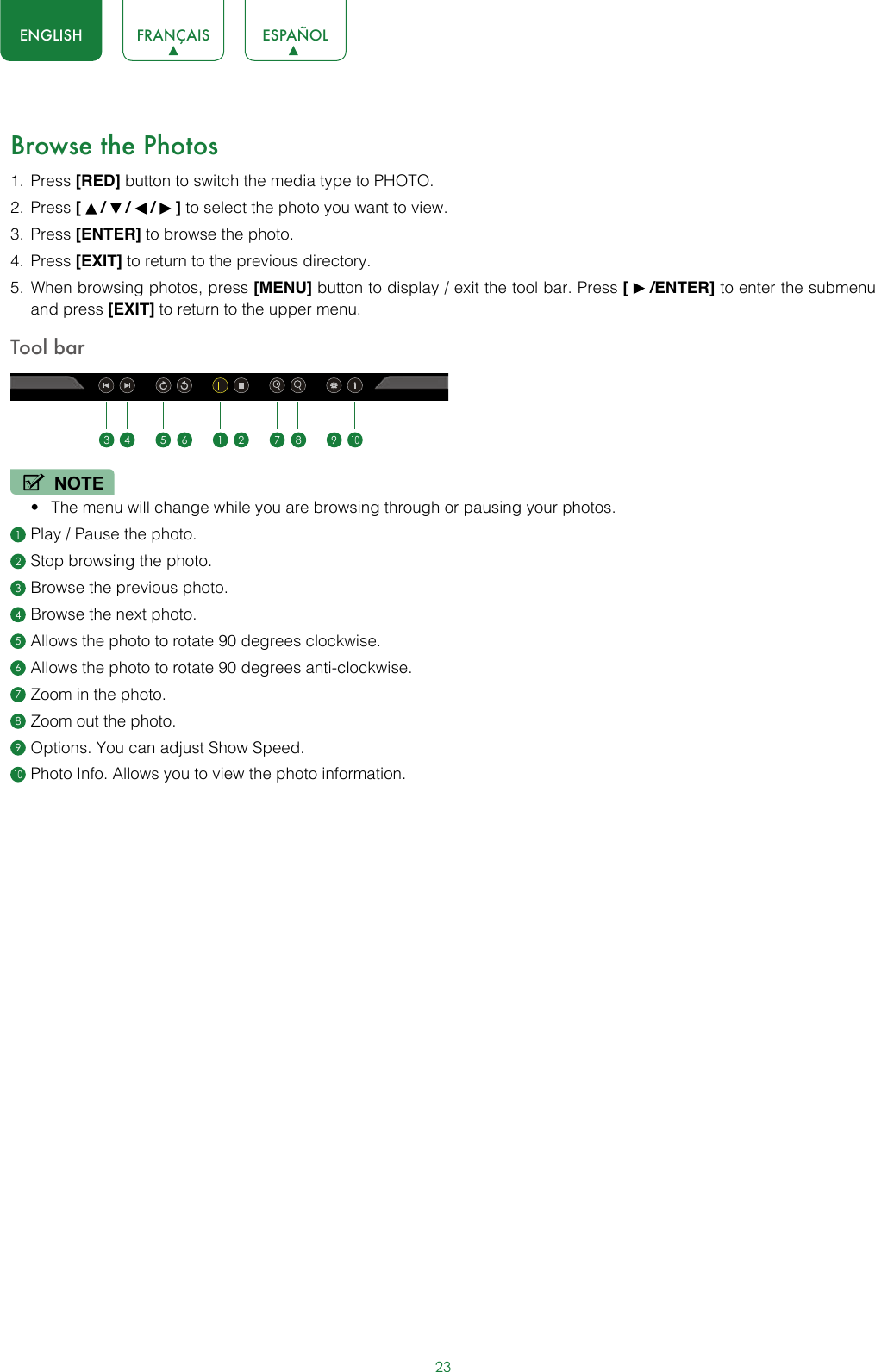 23ENGLISH FRANÇAIS ESPAÑOLBrowse the Photos1.  Press [RED] button to switch the media type to PHOTO.2.  Press [   /   /   /   ] to select the photo you want to view.3.  Press [ENTER] to browse the photo.4.  Press [EXIT] to return to the previous directory.5.  When browsing photos, press [MENU] button to display / exit the tool bar. Press [   /ENTER] to enter the submenu and press [EXIT] to return to the upper menu.Tool barNOTE• The menu will change while you are browsing through or pausing your photos.1 Play / Pause the photo.2 Stop browsing the photo.3 Browse the previous photo.4 Browse the next photo.5 Allows the photo to rotate 90 degrees clockwise.6 Allows the photo to rotate 90 degrees anti-clockwise.7 Zoom in the photo.8 Zoom out the photo.9 Options. You can adjust Show Speed.10 Photo Info. Allows you to view the photo information.1 23 4 5 6 7 8 910