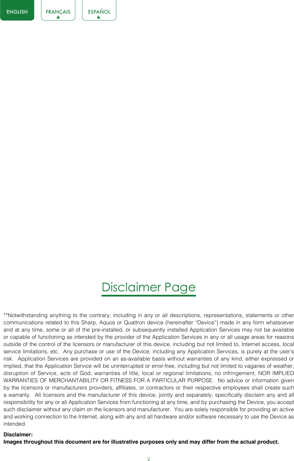 2ENGLISH FRANÇAIS ESPAÑOLDisclaimer Page**Notwithstanding anything to the contrary, including in any or all descriptions, representations, statements or other communications related to this Sharp, Aquos or Quattron device (hereinafter “Device”) made in any form whatsoever and at any time, some or all of the pre-installed, or subsequently installed Application Services may not be available or capable of functioning as intended by the provider of the Application Services in any or all usage areas for reasons outside of the control of the licensors or manufacturer of this device, including but not limited to, Internet access, local service limitations, etc.  Any purchase or use of the Device, including any Application Services, is purely at the user’s risk.  Application Services are provided on an as-available basis without warranties of any kind, either expressed or implied, that the Application Service will be uninterrupted or error-free, including but not limited to vagaries of weather, disruption of Service, acts of God, warranties of title, local or regional limitations, no infringement, NOR IMPLIED WARRANTIES OF MERCHANTABILITY OR FITNESS FOR A PARTICULAR PURPOSE.  No advice or information given by the licensors or manufacturers providers, affiliates, or contractors or their respective employees shall create such a warranty.  All licensors and the manufacturer of this device, jointly and separately, specifically disclaim any and all responsibility for any or all Application Services from functioning at any time, and by purchasing the Device, you accept such disclaimer without any claim on the licensors and manufacturer.  You are solely responsible for providing an active and working connection to the Internet, along with any and all hardware and/or software necessary to use the Device as intended.Disclaimer:Images throughout this document are for illustrative purposes only and may differ from the actual product.