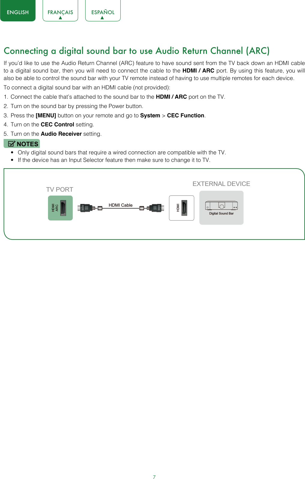 7ENGLISH FRANÇAIS ESPAÑOLConnecting a digital sound bar to use Audio Return Channel (ARC)If you’d like to use the Audio Return Channel (ARC) feature to have sound sent from the TV back down an HDMI cable to a digital sound bar, then you will need to connect the cable to the HDMI / ARC port. By using this feature, you will also be able to control the sound bar with your TV remote instead of having to use multiple remotes for each device. To connect a digital sound bar with an HDMI cable (not provided):1.  Connect the cable that’s attached to the sound bar to the HDMI / ARC port on the TV.2.  Turn on the sound bar by pressing the Power button.3.  Press the [MENU] button on your remote and go to System &gt; CEC Function.4.  Turn on the CEC Control setting.5.  Turn on the Audio Receiver setting.NOTES• Only digital sound bars that require a wired connection are compatible with the TV.• If the device has an Input Selector feature then make sure to change it to TV.HDMIARCHDMIEXTERNAL DEVICETV PORTHDMI Cable Digital Sound Bar