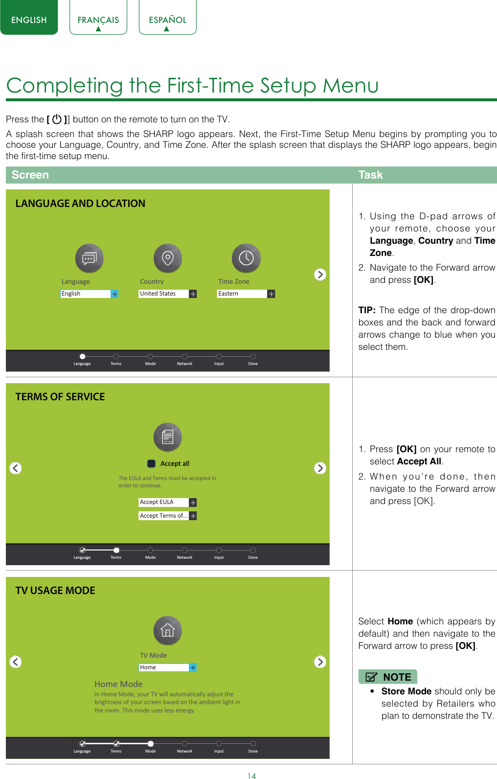 14ENGLISH FRANÇAIS ESPAÑOLCompleting the First-Time Setup Menu Press the [   ]] button on the remote to turn on the TV. A splash screen that shows the SHARP logo appears. Next, the First-Time Setup Menu begins by prompting you to choose your Language, Country, and Time Zone. After the splash screen that displays the SHARP logo appears, begin the first-time setup menu.Screen Task1.  Using the D-pad arrows of your remote, choose your Language, Country and Time Zone. 2.  Navigate to the Forward arrow and press [OK].TIP: The edge of the drop-down boxes and the back and forward arrows change to blue when you select them.1.  Press [OK] on your remote to select Accept All. 2.  When you’re done, then navigate to the Forward arrow and press [OK]. Select Home (which appears by default) and then navigate to the Forward arrow to press [OK].NOTE• Store Mode should only be selected by Retailers who plan to demonstrate the TV.LANGUAGE AND LOCATIONLanguage Country Time ZoneUnited StatesEasternEnglish  Language  Terms  Mode  Network  Input  DoneTERMS OF SERVICEAccept EULAAccept Terms of...Accept allThe EULA and Terms must be accepted in order to cont inue.  Language  Terms  Mode  Network  Input  DoneTV USAGE MODETV ModeHomeHome ModeIn Home Mode, your TV will automat ically adjust the brightness of your screen based on the ambient light in the room. This mode uses less energy.  Language  Terms  Mode  Network  Input  Done