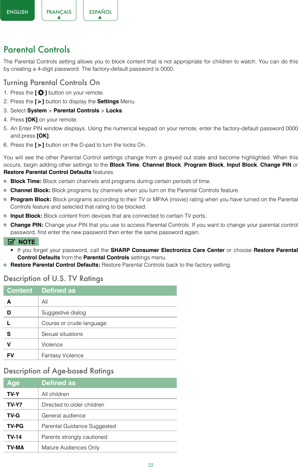 22ENGLISH FRANÇAIS ESPAÑOLParental ControlsThe Parental Controls setting allows you to block content that is not appropriate for children to watch. You can do this by creating a 4-digit password. The factory-default password is 0000.Turning Parental Controls On1.  Press the [  ] button on your remote.2.  Press the [ &gt; ] button to display the Settings Menu. 3.  Select System &gt; Parental Controls &gt; Locks.4.  Press [OK] on your remote.5.  An Enter PIN window displays. Using the numerical keypad on your remote, enter the factory-default password 0000 and press [OK].6.  Press the [ &gt; ] button on the D-pad to turn the locks On. You will see the other Parental Control settings change from a greyed out state and become highlighted. When this occurs, begin adding other settings to the Block Time, Channel Block, Program Block, Input Block, Change PIN or Restore Parental Control Defaults features. Block Time: Block certain channels and programs during certain periods of time. Channel Block: Block programs by channels when you turn on the Parental Controls feature. Program Block: Block programs according to their TV or MPAA (movie) rating when you have turned on the Parental Controls feature and selected that rating to be blocked. Input Block: Block content from devices that are connected to certain TV ports. Change PIN: Change your PIN that you use to access Parental Controls. If you want to change your parental control password, first enter the new password then enter the same password again.NOTE• If you forget your password, call the SHARP Consumer Electronics Care Center or choose Restore Parental Control Defaults from the Parental Controls settings menu. Restore Parental Control Defaults: Restore Parental Controls back to the factory setting.Description of U.S. TV RatingsContent Defined asAAllDSuggestive dialogLCourse or crude languageSSexual situationsVViolenceFV Fantasy ViolenceDescription of Age-based RatingsAge Defined asTV-Y All childrenTV-Y7 Directed to older childrenTV-G General audienceTV-PG Parental Guidance SuggestedTV-14 Parents strongly cautionedTV-MA Mature Audiences Only