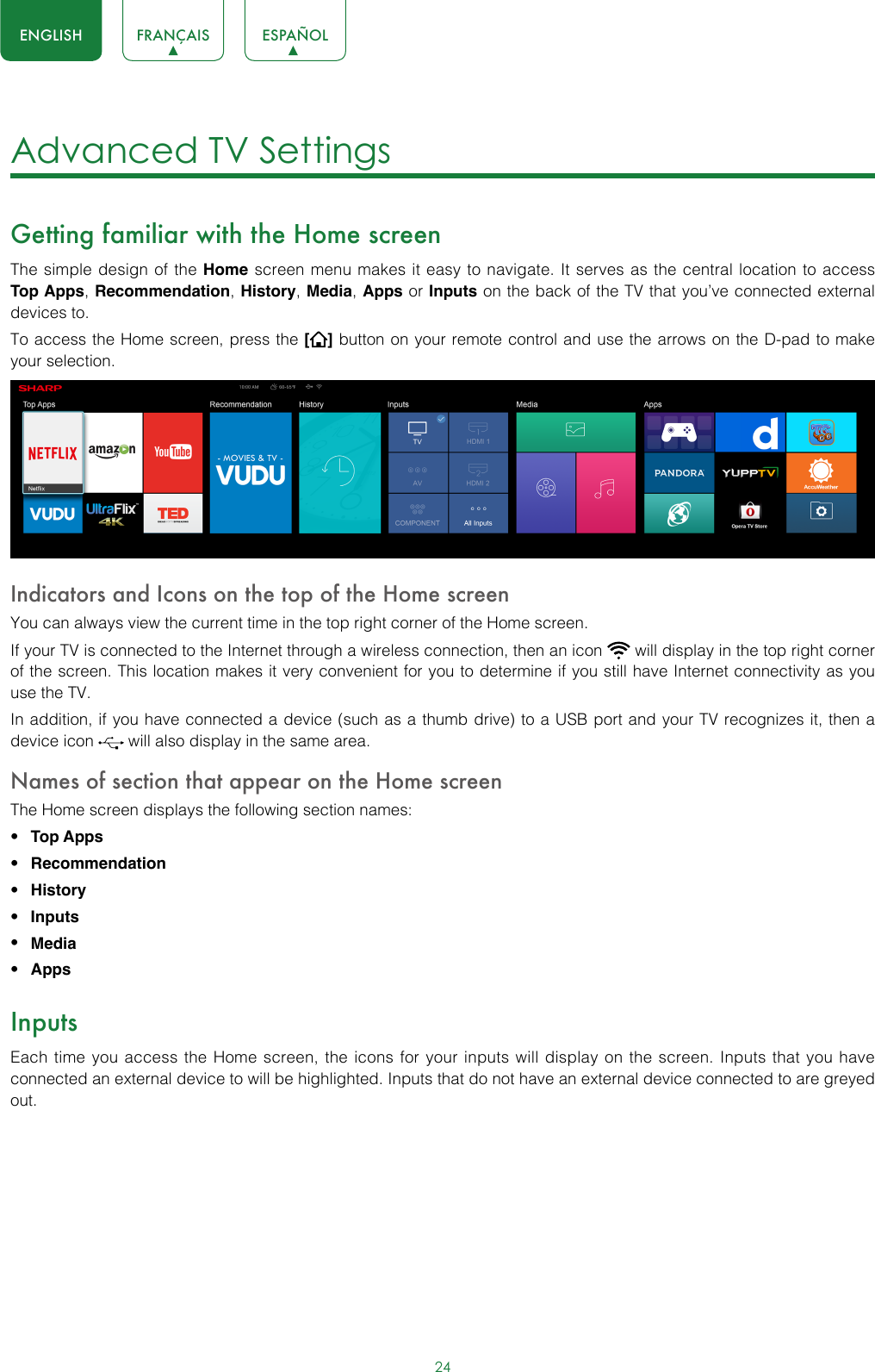 24ENGLISH FRANÇAIS ESPAÑOLAdvanced TV Settings Getting familiar with the Home screenThe simple design of the Home screen menu makes it easy to navigate. It serves as the central location to access Top Apps, Recommendation, History, Media, Apps or Inputs on the back of the TV that you’ve connected external devices to.To access the Home screen, press the [] button on your remote control and use the arrows on the D-pad to make your selection.  Indicators and Icons on the top of the Home screenYou can always view the current time in the top right corner of the Home screen.If your TV is connected to the Internet through a wireless connection, then an icon   will display in the top right corner of the screen. This location makes it very convenient for you to determine if you still have Internet connectivity as you use the TV. In addition, if you have connected a device (such as a thumb drive) to a USB port and your TV recognizes it, then a device icon   will also display in the same area.Names of section that appear on the Home screenThe Home screen displays the following section names:• Top Apps • Recommendation• History• Inputs• Media• AppsInputsEach time you access the Home screen, the icons for your inputs will display on the screen. Inputs that you have connected an external device to will be highlighted. Inputs that do not have an external device connected to are greyed out. 