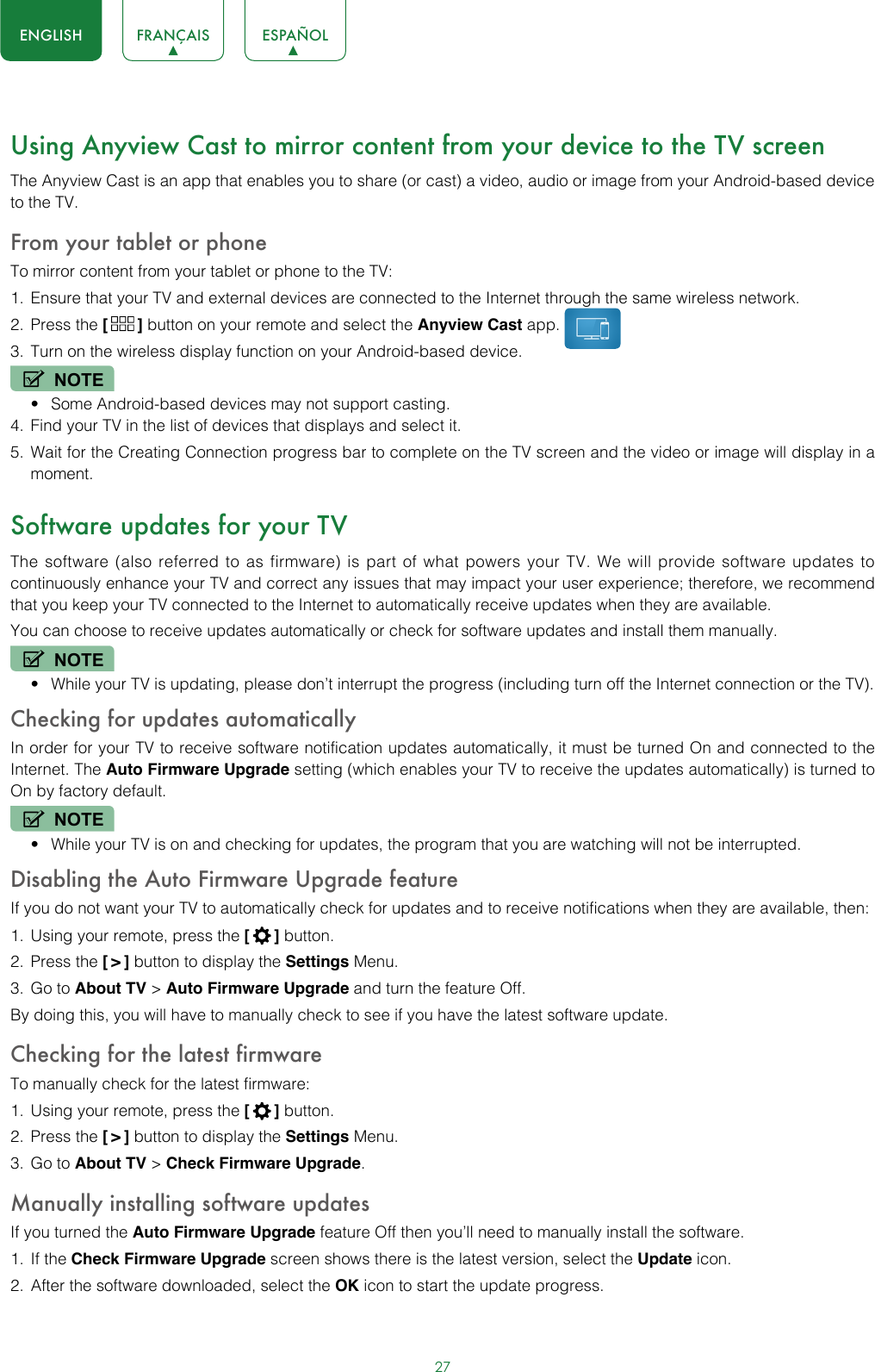 27ENGLISH FRANÇAIS ESPAÑOLUsing Anyview Cast to mirror content from your device to the TV screenThe Anyview Cast is an app that enables you to share (or cast) a video, audio or image from your Android-based device to the TV.From your tablet or phoneTo mirror content from your tablet or phone to the TV:1.  Ensure that your TV and external devices are connected to the Internet through the same wireless network.2.  Press the [  ] button on your remote and select the Anyview Cast app. 3.  Turn on the wireless display function on your Android-based device.NOTE• Some Android-based devices may not support casting.4.  Find your TV in the list of devices that displays and select it.5.  Wait for the Creating Connection progress bar to complete on the TV screen and the video or image will display in a moment.Software updates for your TVThe software (also referred to as firmware) is part of what powers your TV. We will provide software updates to continuously enhance your TV and correct any issues that may impact your user experience; therefore, we recommend that you keep your TV connected to the Internet to automatically receive updates when they are available.You can choose to receive updates automatically or check for software updates and install them manually.NOTE• While your TV is updating, please don’t interrupt the progress (including turn off the Internet connection or the TV).Checking for updates automaticallyIn order for your TV to receive software notification updates automatically, it must be turned On and connected to the Internet. The Auto Firmware Upgrade setting (which enables your TV to receive the updates automatically) is turned to On by factory default. NOTE• While your TV is on and checking for updates, the program that you are watching will not be interrupted.Disabling the Auto Firmware Upgrade featureIf you do not want your TV to automatically check for updates and to receive notifications when they are available, then:1.  Using your remote, press the [  ] button.2.  Press the [ &gt; ] button to display the Settings Menu.3.  Go to About TV &gt; Auto Firmware Upgrade and turn the feature Off.By doing this, you will have to manually check to see if you have the latest software update.Checking for the latest firmwareTo manually check for the latest firmware:1.  Using your remote, press the [  ] button.2.  Press the [ &gt; ] button to display the Settings Menu.3.  Go to About TV &gt; Check Firmware Upgrade.Manually installing software updatesIf you turned the Auto Firmware Upgrade feature Off then you’ll need to manually install the software.1.  If the Check Firmware Upgrade screen shows there is the latest version, select the Update icon.2.  After the software downloaded, select the OK icon to start the update progress.