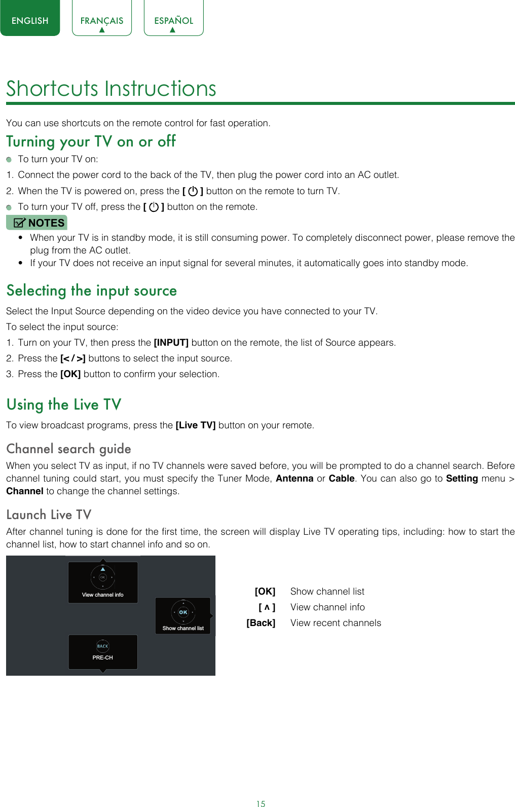 15ENGLISH FRANÇAIS ESPAÑOLShortcuts Instructions You can use shortcuts on the remote control for fast operation. Turning your TV on or off  To turn your TV on:1.  Connect the power cord to the back of the TV, then plug the power cord into an AC outlet.2.  When the TV is powered on, press the [   ] button on the remote to turn TV.  To turn your TV off, press the [   ] button on the remote.NOTES• When your TV is in standby mode, it is still consuming power. To completely disconnect power, please remove the  plug from the AC outlet.• If your TV does not receive an input signal for several minutes, it automatically goes into standby mode.Selecting the input sourceSelect the Input Source depending on the video device you have connected to your TV.To select the input source:1.  Turn on your TV, then press the [INPUT] button on the remote, the list of Source appears.2.  Press the [&lt; / &gt;] buttons to select the input source.3.  Press the [OK] button to confirm your selection.Using the Live TVTo view broadcast programs, press the [Live TV] button on your remote.Channel search guideWhen you select TV as input, if no TV channels were saved before, you will be prompted to do a channel search. Before channel tuning could start, you must specify the Tuner Mode, Antenna or Cable. You can also go to Setting menu &gt; Channel to change the channel settings.Launch Live TVAfter channel tuning is done for the first time, the screen will display Live TV operating tips, including: how to start the channel list, how to start channel info and so on.  [OK]   Show channel list [ v ]   View channel info [Back]   View recent channelsView channel infoPRE-CHShow channel list