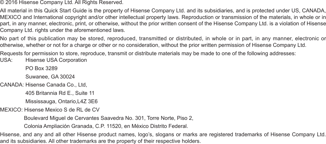 © 2016 Hisense Company Ltd. All Rights Reserved.All material in this Quick Start Guide is the property of Hisense Company Ltd. and its subsidiaries, and is protected under US, CANADA, MEXICO and International copyright and/or other intellectual property laws. Reproduction or transmission of the materials, in whole or in part, in any manner, electronic, print, or otherwise, without the prior written consent of the Hisense Company Ltd. is a violation of Hisense Company Ltd. rights under the aforementioned laws.No part of this publication may be stored, reproduced, transmitted or distributed, in whole or in part, in any manner, electronic or otherwise, whether or not for a charge or other or no consideration, without the prior written permission of Hisense Company Ltd.Requests for permission to store, reproduce, transmit or distribute materials may be made to one of the following addresses:USA:         Hisense USA Corporation                 PO Box 3289                 Suwanee, GA 30024CANADA: Hisense Canada Co., Ltd,                  405 Britannia Rd E., Suite 11                 Mississauga, Ontario,L4Z 3E6MEXICO: Hisense Mexico S de RL de CV                Boulevard Miguel de Cervantes Saavedra No. 301, Torre Norte, Piso 2,                Colonia Ampliación Granada, C.P. 11520, en México Distrito Federal.Hisense, and any and all other Hisense product names, logo’s, slogans or marks are registered trademarks of Hisense Company Ltd. and its subsidiaries. All other trademarks are the property of their respective holders.