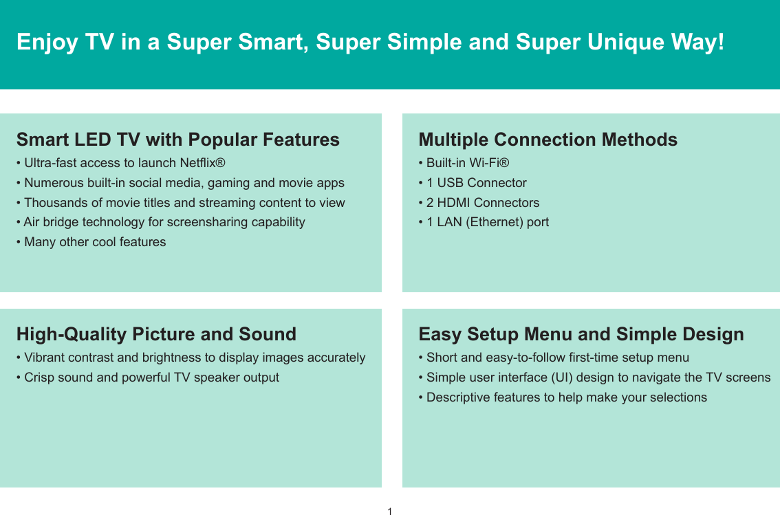 1Enjoy TV in a Super Smart, Super Simple and Super Unique Way!Multiple Connection Methods• Built-in Wi-Fi®• 1 USB Connector• 2 HDMI Connectors• 1 LAN (Ethernet) portHigh-Quality Picture and Sound• Vibrant contrast and brightness to display images accurately• Crisp sound and powerful TV speaker outputSmart LED TV with Popular Features• Ultra-fast access to launch Netflix®• Numerous built-in social media, gaming and movie apps• Thousands of movie titles and streaming content to view• Air bridge technology for screensharing capability• Many other cool featuresEasy Setup Menu and Simple Design• Short and easy-to-follow first-time setup menu• Simple user interface (UI) design to navigate the TV screens• Descriptive features to help make your selections