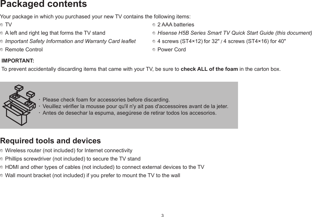 3Packaged contentsYour package in which you purchased your new TV contains the following items: TV    2 AAA batteries A left and right leg that forms the TV stand   Hisense H5B Series Smart TV Quick Start Guide (this document) Important Safety Information and Warranty Card leaflet  4 screws (ST4×12) for 32&quot; / 4 screws (ST4×16) for 40&quot; Remote Control   Power Cord IMPORTANT:  To prevent accidentally discarding items that came with your TV, be sure to check ALL of the foam in the carton box.Required tools and devices Wireless router (not included) for Internet connectivity Phillips screwdriver (not included) to secure the TV stand HDMI and other types of cables (not included) to connect external devices to the TV Wall mount bracket (not included) if you prefer to mount the TV to the wall· Please check foam for accessories before discarding.· Veuillez vérifier la mousse pour qu&apos;il n&apos;y ait pas d&apos;accessoires avant de la jeter.· Antes de desechar la espuma, asegúrese de retirar todos los accesorios.