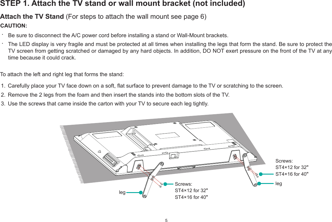 5STEP 1. Attach the TV stand or wall mount bracket (not included)Attach the TV Stand (For steps to attach the wall mount see page 6)CAUTION:Be sure to disconnect the A/C power cord before installing a stand or Wall-Mount brackets.The LED display is very fragile and must be protected at all times when installing the legs that form the stand. Be sure to protect the TV screen from getting scratched or damaged by any hard objects. In addition, DO NOT exert pressure on the front of the TV at any time because it could crack.To attach the left and right leg that forms the stand:1. Carefully place your TV face down on a soft, flat surface to prevent damage to the TV or scratching to the screen.2. Remove the 2 legs from the foam and then insert the stands into the bottom slots of the TV. 3. Use the screws that came inside the carton with your TV to secure each leg tightly.legScrews: ST4×12 for 32&quot;ST4×16 for 40&quot;Screws: ST4×12 for 32&quot;ST4×16 for 40&quot;leg