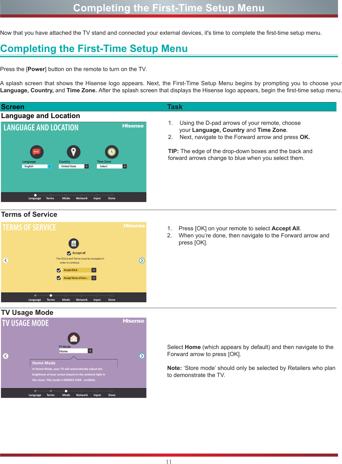 11Completing the First-Time Setup MenuNow that you have attached the TV stand and connected your external devices, it&apos;s time to complete the first-time setup menu. Completing the First-Time Setup MenuPress the [Power] button on the remote to turn on the TV. A splash screen that shows the Hisense logo appears. Next, the First-Time Setup Menu begins by prompting you to choose your Language, Country, and Time Zone. After the splash screen that displays the Hisense logo appears, begin the first-time setup menu. Screen TaskLanguage and LocationLANGUAGE AND LOCATIONLanguageLanguage ModeTerms Network Input DoneEnglish United State SelectCountry Time Zone1.  Using the D-pad arrows of your remote, choose       your Language, Country and Time Zone. 2.  Next, navigate to the Forward arrow and press OK.TIP: The edge of the drop-down boxes and the back and forward arrows change to blue when you select them.Terms of ServiceTERMS OF SERVICEAccept allAccept EULAAccept Terms of Serv...Language ModeTerms Network Input DoneThe  EULA  and  Terms  must  be  accepted  in         order to continue.1.  Press [OK] on your remote to select Accept All. 2.  When you’re done, then navigate to the Forward arrow and press [OK]. TV Usage ModeTV USAGE MODETV ModeHomeLanguageHome ModeIn Home Mode, your TV will automatically adjust the brightness of your screen based on the ambient light in the room. This mode is ENERGY STAR   certified.ModeTerms Network Input DoneSelect Home (which appears by default) and then navigate to the Forward arrow to press [OK].Note: ‘Store mode’ should only be selected by Retailers who plan to demonstrate the TV.