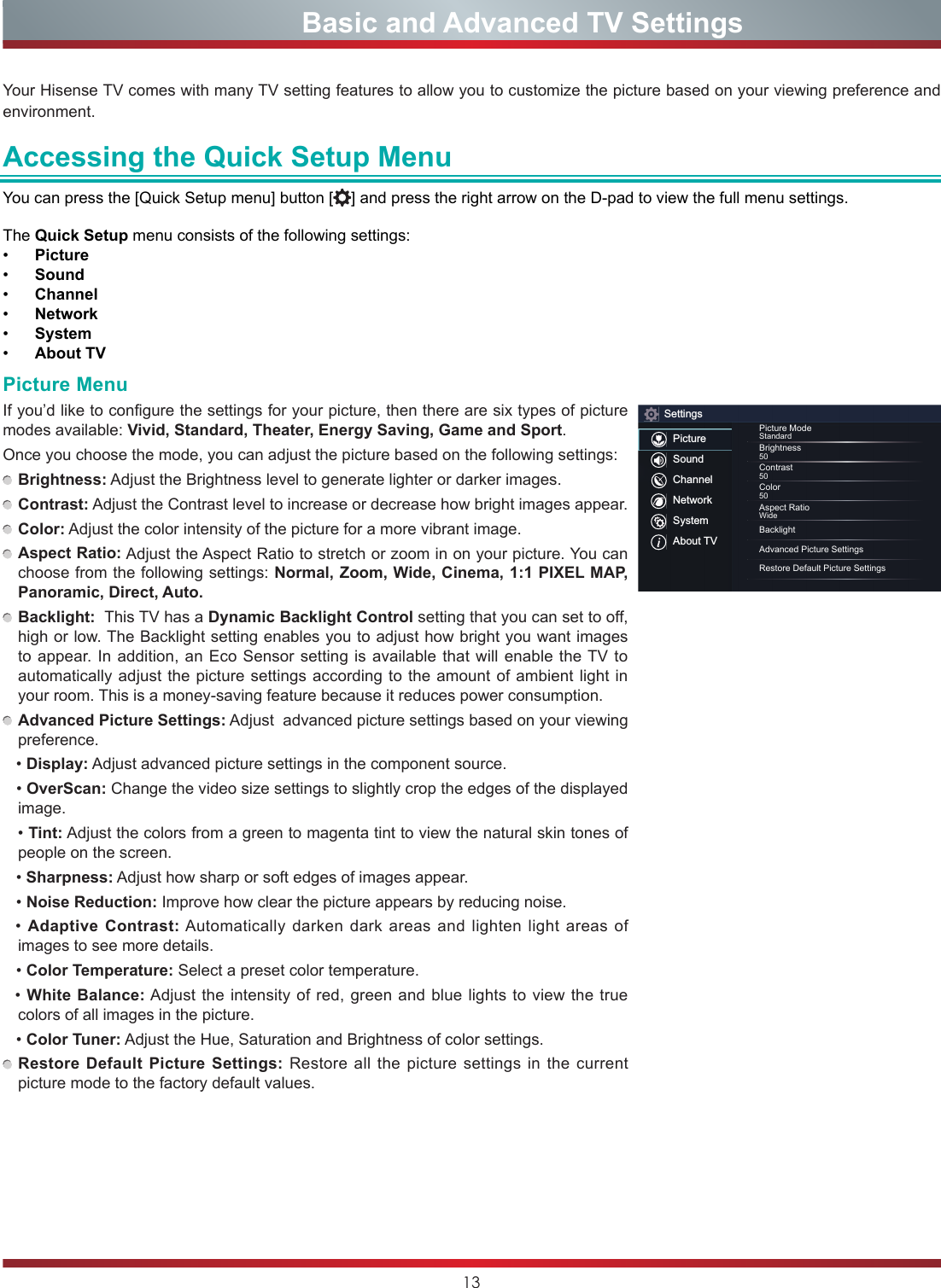 13Your Hisense TV comes with many TV setting features to allow you to customize the picture based on your viewing preference and environment. Accessing the Quick Setup MenuYou can press the [Quick Setup menu] button [ ] and press the right arrow on the D-pad to view the full menu settings. The Quick Setup menu consists of the following settings:• Picture• Sound• Channel• Network• System• About TV                    Basic and Advanced TV SettingsPicture MenuIf you’d like to configure the settings for your picture, then there are six types of picture modes available: Vivid, Standard, Theater, Energy Saving, Game and Sport.Once you choose the mode, you can adjust the picture based on the following settings: Brightness: Adjust the Brightness level to generate lighter or darker images. Contrast: Adjust the Contrast level to increase or decrease how bright images appear. Color: Adjust the color intensity of the picture for a more vibrant image. Aspect Ratio: Adjust the Aspect Ratio to stretch or zoom in on your picture. You can choose from the following settings: Normal, Zoom, Wide, Cinema, 1:1 PIXEL MAP, Panoramic, Direct, Auto. Backlight:  This TV has a Dynamic Backlight Control setting that you can set to off, high or low. The Backlight setting enables you to adjust how bright you want images to appear. In addition, an Eco Sensor setting is available that will enable the TV to automatically adjust the picture settings according to the amount of ambient light in your room. This is a money-saving feature because it reduces power consumption. Advanced Picture Settings: Adjust  advanced picture settings based on your viewing preference.   •Display: Adjust advanced picture settings in the component source.   •OverScan: Change the video size settings to slightly crop the edges of the displayed image.•Tint: Adjust the colors from a green to magenta tint to view the natural skin tones of people on the screen.     •Sharpness: Adjust how sharp or soft edges of images appear.•Noise Reduction: Improve how clear the picture appears by reducing noise.  •Adaptive Contrast: Automatically darken dark areas and lighten light areas of images to see more details.•Color Temperature: Select a preset color temperature.•White Balance: Adjust the intensity of red, green and blue lights to view the true colors of all images in the picture.•Color Tuner: Adjust the Hue, Saturation and Brightness of color settings. Restore Default Picture Settings: Restore all the picture settings in the current picture mode to the factory default values.SettingsPictureSoundChannelNetworkSystemAbout TVPicture ModeStandardBrightness50Contrast50Color50Aspect RatioWideBacklightAdvanced Picture SettingsRestore Default Picture Settings