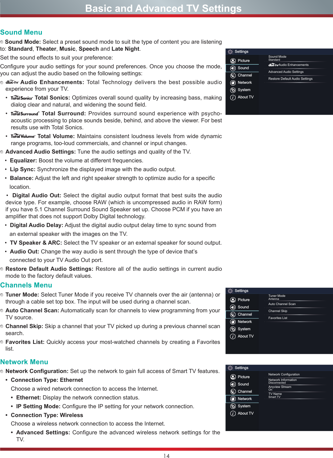 14                       Basic and Advanced TV SettingsSound Menu Sound Mode: Select a preset sound mode to suit the type of content you are listening to: Standard, Theater, Music, Speech and Late Night.Set the sound effects to suit your preference: Configure your audio settings for your sound preferences. Once you choose the mode, you can adjust the audio based on the following settings: dAudio Enhancements: Total Technology delivers the best possible audio experience from your TV. •  Total Sonics: Optimizes overall sound quality by increasing bass, making dialog clear and natural, and widening the sound field. •  Total Surround: Provides surround sound experience with psycho-acoustic processing to place sounds beside, behind, and above the viewer. For best results use with Total Sonics. •  Total Volume: Maintains consistent loudness levels from wide dynamic range programs, too-loud commercials, and channel or input changes.   Advanced Audio Settings: Tune the audio settings and quality of the TV.•Equalizer: Boost the volume at different frequencies.•Lip Sync: Synchronize the displayed image with the audio output.•Balance: Adjust the left and right speaker strength to optimize audio for a specific         location.•Digital Audio Out: Select the digital audio output format that best suits the audio device type. For example, choose RAW (which is uncompressed audio in RAW form) if you have 5.1 Channel Surround Sound Speaker set up. Choose PCM if you have an amplifier that does not support Dolby Digital technology.•Digital Audio Delay: Adjust the digital audio output delay time to sync sound from       an external speaker with the images on the TV.•TV Speaker &amp; ARC: Select the TV speaker or an external speaker for sound output.•Audio Out: Change the way audio is sent through the type of device that’s       connected to your TV Audio Out port.  Restore Default Audio Settings: Restore all of the audio settings in current audio mode to the factory default values.Channels Menu Tuner Mode: Select Tuner Mode if you receive TV channels over the air (antenna) or through a cable set top box. The input will be used during a channel scan. Auto Channel Scan: Automatically scan for channels to view programming from your TV source. Channel Skip: Skip a channel that your TV picked up during a previous channel scan search. Favorites List: Quickly access your most-watched channels by creating a Favorites list.Network Menu Network Configuration: Set up the network to gain full access of Smart TV features.• Connection Type: Ethernet  Choose a wired network connection to access the Internet.• Ethernet: Display the network connection status.• IP Setting Mode: Configure the IP setting for your network connection.• Connection Type: Wireless  Choose a wireless network connection to access the Internet.• Advanced Settings: Configure the advanced wireless network settings for the TV. SettingsPictureSoundChannelNetworkSystemAbout TVSound ModeStandardAudio EnhancementsAdvanced Audio SettingsRestore Default Audio SettingsSettingsPictureSoundChannelNetworkSystemAbout TVTuner ModeAntennaAuto Channel ScanChannel SkipFavorites ListSettingsPictureSoundChannelNetworkSystemAbout TVNetworkCongurationNetwork InformationDisconnectedAnyview StreamOnTV NameSmart TV