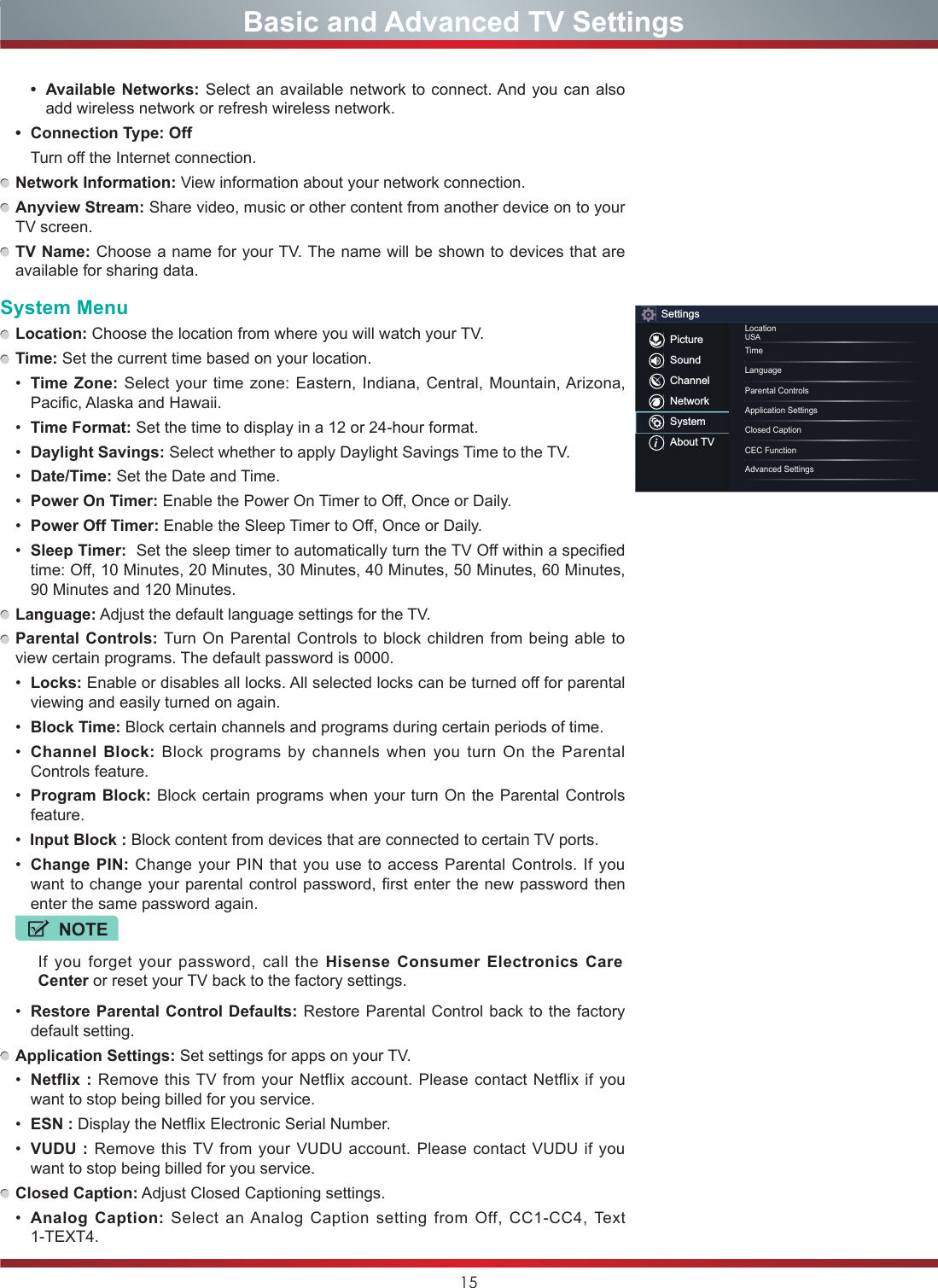 15• Available Networks: Select an available network to connect. And you can also add wireless network or refresh wireless network.• Connection Type: Off  Turn off the Internet connection. Network Information: View information about your network connection. Anyview Stream: Share video, music or other content from another device on to your TV screen. TV Name: Choose a name for your TV. The name will be shown to devices that are available for sharing data.System Menu Location: Choose the location from where you will watch your TV.  Time: Set the current time based on your location.• Time Zone: Select your time zone: Eastern, Indiana, Central, Mountain, Arizona, Pacific, Alaska and Hawaii.• Time Format: Set the time to display in a 12 or 24-hour format.• Daylight Savings: Select whether to apply Daylight Savings Time to the TV.• Date/Time: Set the Date and Time.• Power On Timer: Enable the Power On Timer to Off, Once or Daily.• Power Off Timer: Enable the Sleep Timer to Off, Once or Daily.• Sleep Timer:  Set the sleep timer to automatically turn the TV Off within a specified time: Off, 10 Minutes, 20 Minutes, 30 Minutes, 40 Minutes, 50 Minutes, 60 Minutes, 90 Minutes and 120 Minutes. Language: Adjust the default language settings for the TV. Parental Controls: Turn On Parental Controls to block children from being able to view certain programs. The default password is 0000.• Locks: Enable or disables all locks. All selected locks can be turned off for parental viewing and easily turned on again.• Block Time: Block certain channels and programs during certain periods of time.• Channel Block: Block programs by channels when you turn On the Parental Controls feature.• Program Block: Block certain programs when your turn On the Parental Controls feature.•Input Block : Block content from devices that are connected to certain TV ports.• Change PIN: Change your PIN that you use to access Parental Controls. If you want to change your parental control password, first enter the new password then enter the same password again.NOTEIf you forget your password, call the Hisense Consumer Electronics Care Center or reset your TV back to the factory settings.• Restore Parental Control Defaults: Restore Parental Control back to the factory default setting. Application Settings: Set settings for apps on your TV.• Netflix : Remove this TV from your Netflix account. Please contact Netflix if you want to stop being billed for you service.• ESN : Display the Netflix Electronic Serial Number.• VUDU : Remove this TV from your VUDU account. Please contact VUDU if you want to stop being billed for you service. Closed Caption: Adjust Closed Captioning settings.• Analog Caption: Select an Analog Caption setting from Off, CC1-CC4, Text 1-TEXT4.                    Basic and Advanced TV SettingsSettingsPictureSoundChannelNetworkSystemAbout TVLocationUSATimeLanguageClosed CaptionParental ControlsCEC Function Application SettingsAdvanced Settings