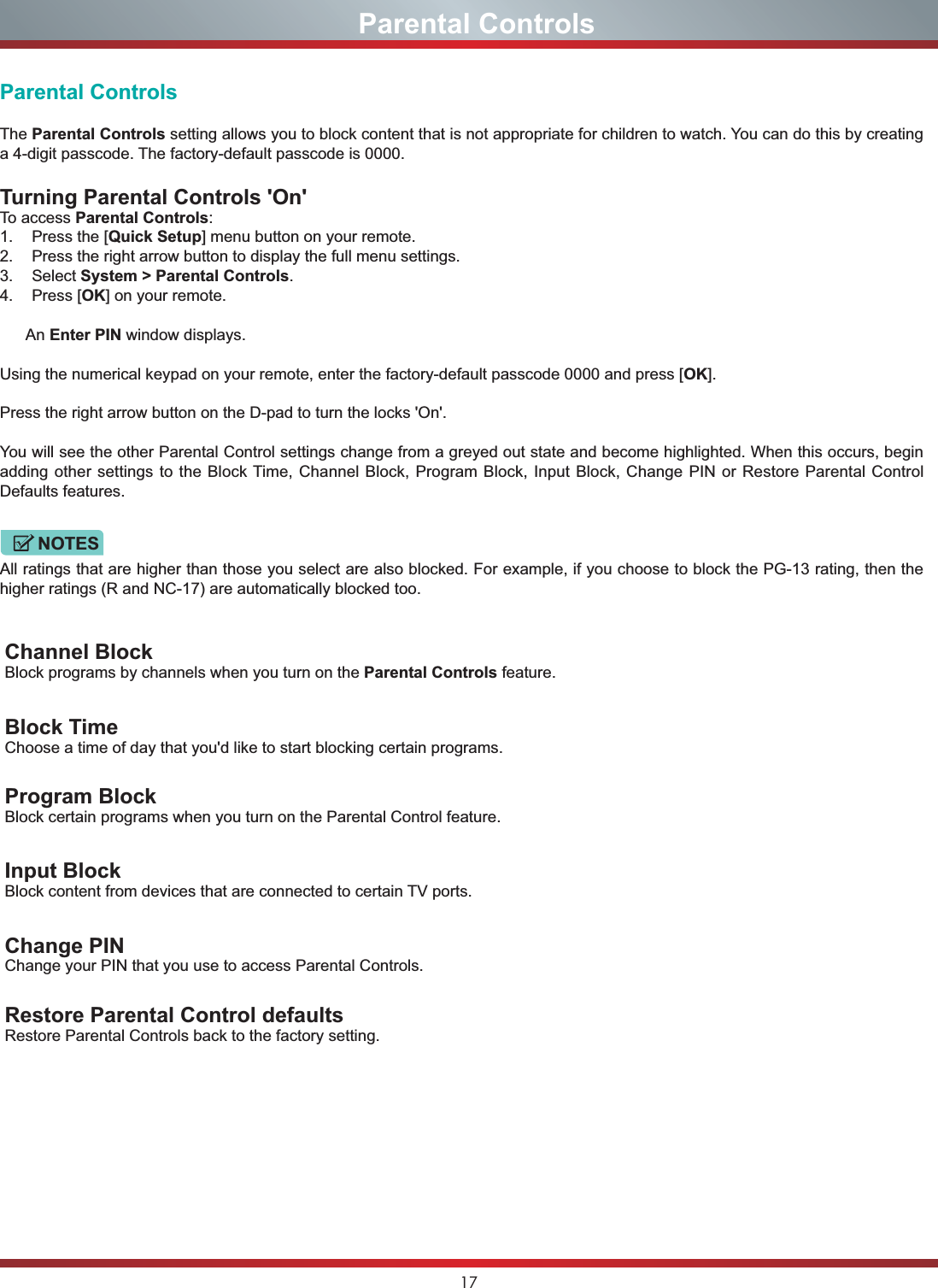 17Parental ControlsThe Parental Controls setting allows you to block content that is not appropriate for children to watch. You can do this by creating a 4-digit passcode. The factory-default passcode is 0000.Turning Parental Controls &apos;On&apos;To access Parental Controls:1. Press the [Quick Setup] menu button on your remote.2. Press the right arrow button to display the full menu settings.3. Select System &gt; Parental Controls.4. Press [OK] on your remote.      An Enter PIN window displays.Using the numerical keypad on your remote, enter the factory-default passcode 0000 and press [OK].Press the right arrow button on the D-pad to turn the locks &apos;On&apos;. You will see the other Parental Control settings change from a greyed out state and become highlighted. When this occurs, begin adding other settings to the Block Time, Channel Block, Program Block, Input Block, Change PIN or Restore Parental Control Defaults features.All ratings that are higher than those you select are also blocked. For example, if you choose to block the PG-13 rating, then the higher ratings (R and NC-17) are automatically blocked too.Channel BlockBlock programs by channels when you turn on the Parental Controls feature.Block TimeChoose a time of day that you&apos;d like to start blocking certain programs.Program BlockBlock certain programs when you turn on the Parental Control feature.Input BlockBlock content from devices that are connected to certain TV ports.Change PINChange your PIN that you use to access Parental Controls.Restore Parental Control defaultsRestore Parental Controls back to the factory setting.                              Parental ControlsNOTES