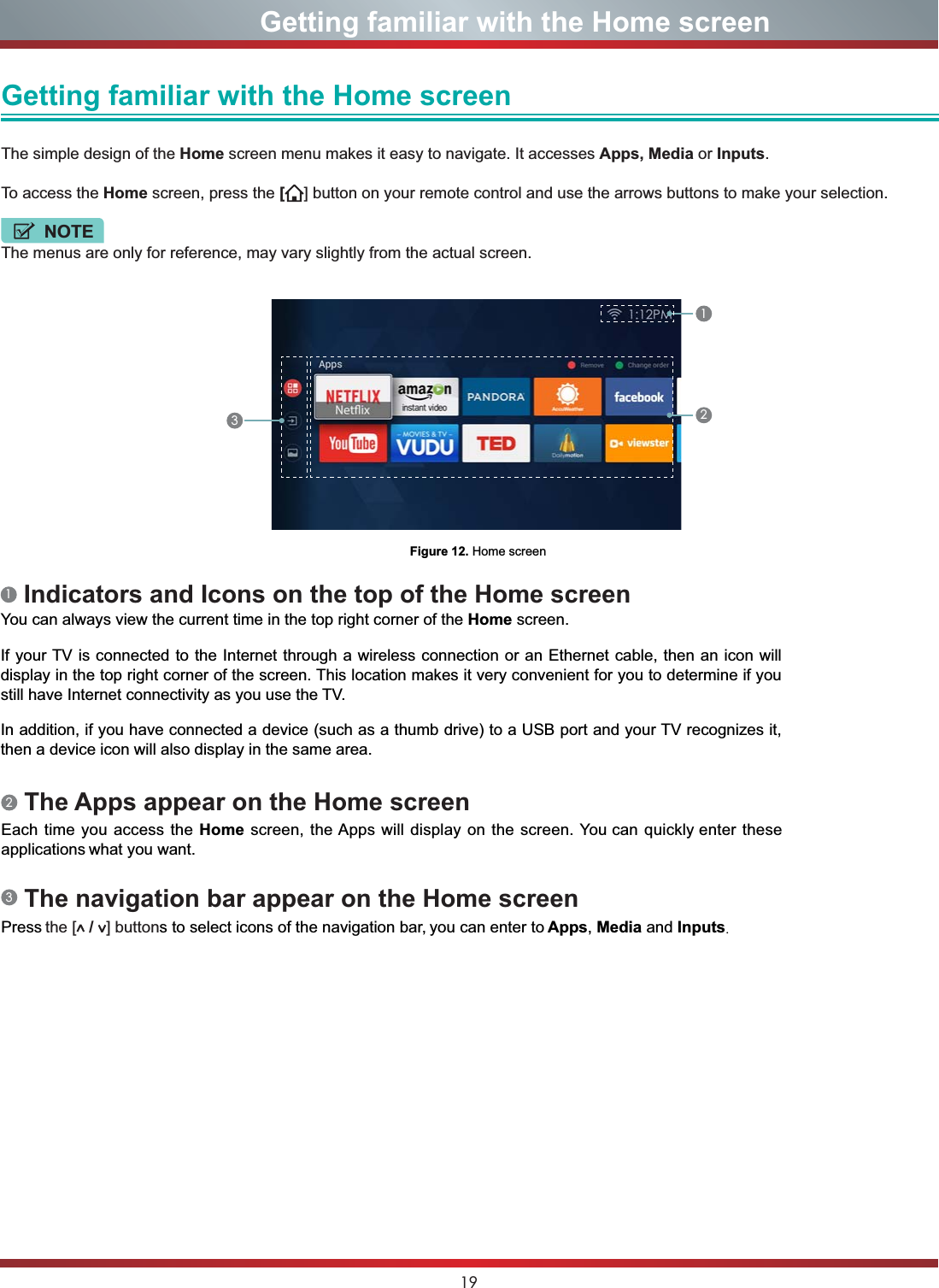 19                      Getting familiar with the Home screenGetting familiar with the Home screen The simple design of the Home screen menu makes it easy to navigate. It accesses Apps, Media or Inputs.To access the Home screen, press the [] button on your remote control and use the arrows buttons to make your selection.NOTEThe menus are only for reference, may vary slightly from the actual screen.Figure 12. Home screen1232 The Apps appear on the Home screenEach time you access the Home screen, the Apps will display on the screen. You can quickly enter these applications what you want.3 The navigation bar appear on the Home screenPress the [  /  ] buttons to select icons of the navigation bar, you can enter to Apps,Media and Inputs.1 Indicators and Icons on the top of the Home screenYou can always view the current time in the top right corner of the Home screen.If your TV is connected to the Internet through a wireless connection or an Ethernet cable, then an icon will display in the top right corner of the screen. This location makes it very convenient for you to determine if you still have Internet connectivity as you use the TV. In addition, if you have connected a device (such as a thumb drive) to a USB port and your TV recognizes it, then a device icon will also display in the same area.