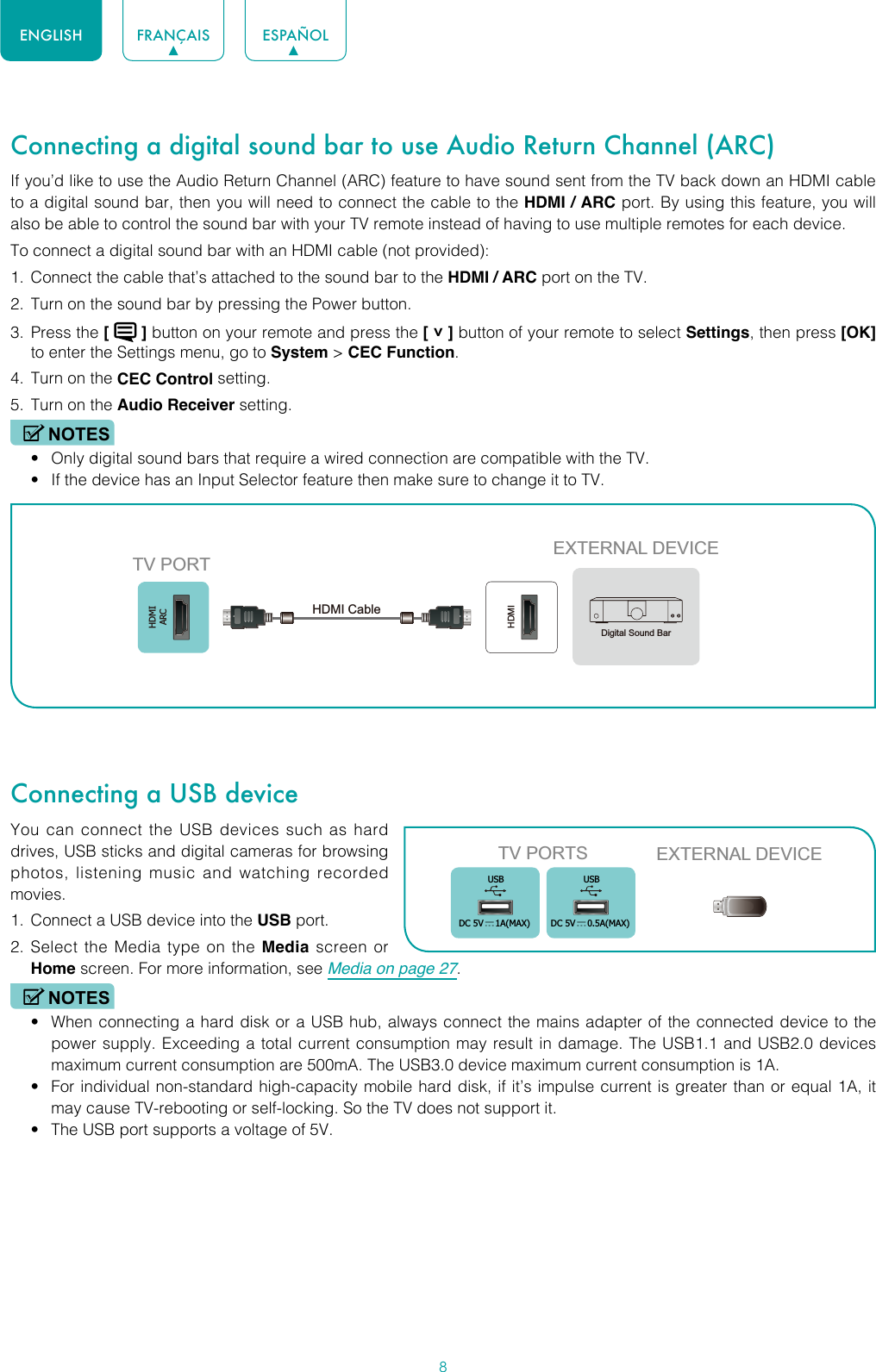 8ENGLISH FRANÇAIS ESPAÑOLConnecting a digital sound bar to use Audio Return Channel (ARC)If you’d like to use the Audio Return Channel (ARC) feature to have sound sent from the TV back down an HDMI cable to a digital sound bar, then you will need to connect the cable to the HDMI / ARC port. By using this feature, you will also be able to control the sound bar with your TV remote instead of having to use multiple remotes for each device. To connect a digital sound bar with an HDMI cable (not provided):1.  Connect the cable that’s attached to the sound bar to the HDMI / ARC port on the TV.2.  Turn on the sound bar by pressing the Power button.3.  Press the [   ] button on your remote and press the [ ˅ ] button of your remote to select Settings, then press [OK] to enter the Settings menu, go to System &gt; CEC Function.4.  Turn on the CEC Control setting.5.  Turn on the Audio Receiver setting.NOTES• Only digital sound bars that require a wired connection are compatible with the TV.• If the device has an Input Selector feature then make sure to change it to TV.Connecting a USB deviceYou can connect the USB devices such as hard drives, USB sticks and digital cameras for browsing photos, listening music and watching recorded movies.1.  Connect a USB device into the USB port.2.  Select the Media type on the Media screen or Home screen. For more information, see Media on page 27. NOTES• When connecting a hard disk or a USB hub, always connect the mains adapter of the connected device to the power supply. Exceeding a total current consumption may result in damage. The USB1.1 and USB2.0 devices maximum current consumption are 500mA. The USB3.0 device maximum current consumption is 1A.• For individual non-standard high-capacity mobile hard disk, if it’s impulse current is greater than or equal 1A, it may cause TV-rebooting or self-locking. So the TV does not support it.• The USB port supports a voltage of 5V.HDMIARCHDMIEXTERNAL DEVICETV PORTHDMI Cable Digital Sound BarTV PORTS EXTERNAL DEVICEUSBDC 5V   1A(MAX)USBDC 5V   0.5A(MAX)