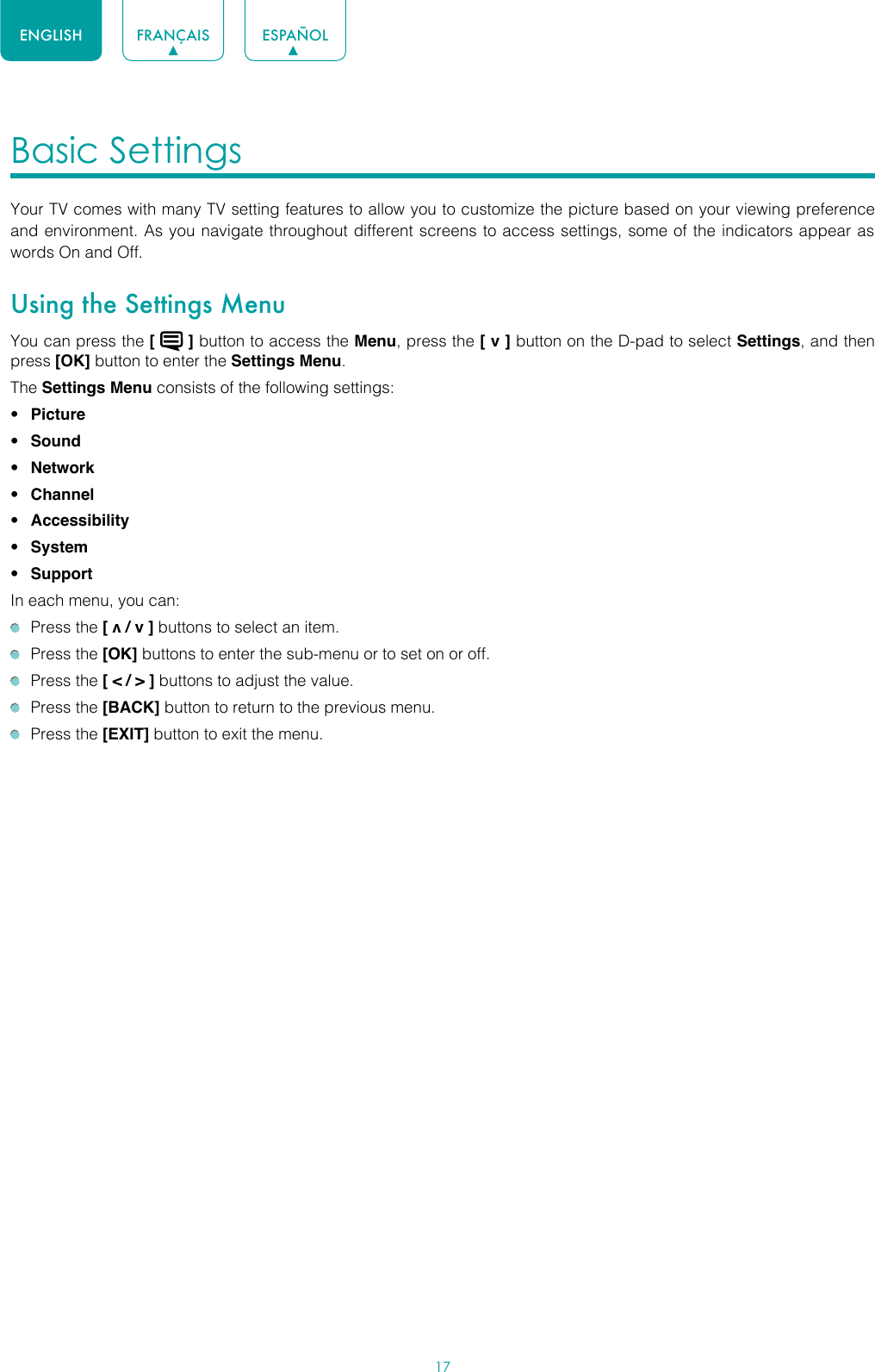 17ENGLISH FRANÇAIS ESPAÑOLBasic Settings Your TV comes with many TV setting features to allow you to customize the picture based on your viewing preference and environment. As you navigate throughout different screens to access settings, some of the indicators appear as words On and Off. Using the Settings MenuYou can press the [   ] button to access the Menu, press the [ v ] button on the D-pad to select Settings, and then press [OK] button to enter the Settings Menu.The Settings Menu consists of the following settings: • Picture• Sound• Network• Channel• Accessibility• System• SupportIn each menu, you can:  Press the [ v / v ] buttons to select an item.   Press the [OK] buttons to enter the sub-menu or to set on or off.   Press the [ &lt; / &gt; ] buttons to adjust the value.  Press the [BACK] button to return to the previous menu.  Press the [EXIT] button to exit the menu.